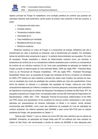 UFBA – Universidade Federal da Bahia
DEM – Departamento de Engenharia Mecânica
8
objetivo principal de Fanger foi estabelecer uma condição preditiva de conforto que pudesse ser
calculada mediante sete parâmetros, sendo quatro do próprio meio ambiente e três dos usuários, a
saber:
• Temperatura de bulbo seco;
• Umidade relativa;
• Temperatura radiante média;
• Velocidade do ar;
• Taxa metabólica por atividade;
• Resistência térmica da roupa;
• Eficiência mecânica.
Eficiência mecânica no índice de Fanger é a componente da energia metabólica que não é
transformada em calor e devolvida ao ambiente, mas é transformada em trabalho. Em atividades
típicas de escritório esta componente é igual a 1 e portanto desconsiderada nas equações. Por meio
de equações, Fanger possibilitou o cálculo de determinadas variáveis como, por exemplo, a
temperatura de conforto do ar ou a temperatura radiante necessária para o conforto ou a temperatura
de conforto de um indivíduo vestindo 2,0 cIo. Uma outra possibilidade de aplicação do trabalho de
Fanger consiste na determinação do Voto Estimado Médio -VEM (do inglês PMV - Predicted Mean
Vote) ou do Percentual de Pessoas Insatisfeitas - PPI (do inglês PPD - Predicted Percentage
Dissatisfied). Neste caso, as equações de Fanger são utilizadas de forma a comparar os resultados
do VEM e PPI obtidos por elas mediante a entrada dos dados reais medidos nos estudos de caso,
com os resultados dos níveis de satisfação dos usuários obtidos por meio dos questionários. Como
forma de acelerar os cálculos e a aplicação das equações de Fanger, utilizou-se uma rotina
computacional elaborada por Vittorino e testada em inúmeras pesquisas conduzidas pelo Laboratório
de Higrotermia e Iluminação do Instituto de Pesquisas Tecnológicas do Estado de São Paulo -IPT. As
equações propostas por Fanger foram normatizadas pelas normas ISO (International Organization for
Standardization, (1984). ISO - 7730 - Moderate Thermal Environments -Determination of the PMV
and PPD indices and specification of the conditions for thermal comfort. Switzerland) e vêm sendo
aplicadas por pesquisadores de diversas instituições no Brasil e no exterior, sendo também
reconhecidas pela ASHRAE, como umas das referências de avaliação do nível de satisfação de
conforto ambiental. Os critérios adotados pela ASHRAE e pela norma ISO-7730 para os valores
aceitáveis de Fanger, são apresentados na Tabela 1.1.
Nota-se pela Tabela 1.1 que os valores da norma ISO são mais restritivos que os valores da
ASHRAE. Entretanto, as aplicações de Fanger feitas pelo IPT em edifícios dos mais variados na
cidade de São Paulo, têm demonstrado a escala de valores da ASHRAE é mais adequada para
 
