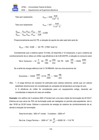 UFBA – Universidade Federal da Bahia
DEM – Departamento de Engenharia Mecânica
125
Teto sem isolamento:
Cmh
kcal
28,3U
2sem "
=
Teto com isolamento:
Cmh
kcal
07,1U
2com "
=
326,0
28,3
07,1
TAU
TAU
Q
Q
eqvtetosem
eqvtetocom
sem
com
==
∆
∆
=
!
!
Proporcionalmente aos 8,0 TR, a redução do aporte de calor pelo teto será de:
)h/kcal17841(TR9,5326,00,18Qcom ==!
Considerando que o sistema opera 10 h/dia, 22 dias/mês e 12 meses/ano, e que o sistema de
condicionamento de ar utiliza um chiller cuja eficiência é de 0,85 kW/TR, a redução no consumo será:
ano
kWh
13240
TR
kW
85,0TR9,5
ano
mês
12
mês
dia
22
dia
h
10Consumo.dRe ==
Se a tarifa de energia elétrica é de 0,118 R$/kWh, tem-se uma economia de:
ano
$R
1562
kWh
$R
118,0
ano
kWh
13240Economia ==
Obs: 1. A carga térmica em excesso foi estimada para valores extremos, sendo que um calculo
detalhado deveria levar em consideração as variações de temperatura ao longo do ano.
2. A eficiência do chiller foi considerada para um equipamento antigo, devendo ser
considerada a máquina do caso em análise.
Exemplo: Um edifício de 5 andares (600 m2
/andar) tem uma taxa média de iluminação de 20 W/m2
.
Estimou-se que cerca de 70% da iluminação pode ser desligada no período pós-expediente, isto é,
das 18:00 as 22:00 horas. Estimar a economia de energia do sistema de condicionamento de ar,
devido à redução da iluminação.
22 m3000andares5andar/m600adaminIluÁrea ==
TR9,11W42000
m
W
20m3000TérmicaaargCdedRe
2
2
===
 