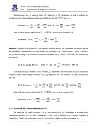 UFBA – Universidade Federal da Bahia
DEM – Departamento de Engenharia Mecânica
126
Considerando que o sistema opera 22 dias/mês e 12 meses/ano, e que o sistema de
condicionamento de ar utiliza um chiller com eficiência de 0,8 kW/TR, tem-se:
ano
kWh
10053
TR
kW
80,0TR9,11
ano
mês
12
mês
dia
22
dia
h
4Consumo ==
Se a tarifa de energia elétrica é de 0,118 R$/kWh, tem-se uma economia de:
ano
$R
1186
kWh
$R
118,0
ano
kWh
10053Economia ==
Exemplo: Suponha que um edifício, com 9300 m2
de área, possua um sistema de iluminação que vai
ser otimizado, passando de uma taxa média de iluminação de 33 W/m2
para 21 W/m2
. Estimar a
economia de energia do sistema de condicionamento de ar, devido otimização do sistema de
iluminação.
TR7,31W111600
m
W
)2133(m9300TérmicaaargCde.dRe
2
2
==−=
Considerando que o sistema opera 10 h/dia, 22 dias/mês e 12 meses/ano, e que o sistema de
condicionamento de ar utiliza um chiller novo, cuja eficiência é de 0,6 kW/TR, a redução do consumo
será de:
ano
kWh
8,50212
TR
kW
6,0TR7,31
ano
mês
12
mês
dia
22
dia
h
10Consumo.dRe ==
Se a tarifa de energia elétrica é de 0,118 R$/kWh, tem-se uma economia de:
ano
$R
5925
kWh
$R
118,0
ano
kWh
8,50212Economia ==
9.2 – Sistemas de Condicionamento de Ar.
Os sistemas de condicionamento de ar são constituídos por instalações e equipamentos
mecânicos (ventiladores, bombas, tubulações, dutos, etc) e elétricos (de potência, manobra e
regulagem). Devem ser analisados todos os componentes, sejam mecânicos ou elétricos.
 