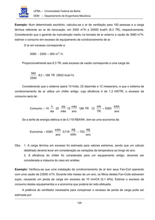 UFBA – Universidade Federal da Bahia
DEM – Departamento de Engenharia Mecânica
129
Exemplo: Num determinado escritório, calculou-se o ar de ventilação para 100 pessoas e a carga
térmica referente ao ar de renovação, em 2500 m3
/h e 25000 kcal/h (8,3 TR), respectivamente.
Considerando que o gerente de manutenção mediu na tomada de ar externo a vazão de 3060 m3
/h,
estimar o consumo em excesso do equipamento de condicionamento de ar.
O ar em excesso corresponde a:
h/m56025003060 3
=−
Proporcionalmente aos 8,3 TR, este excesso de vazão corresponde a uma carga de:
)h/kcal5622(TR86,13,8
2500
560
=⋅
Considerando que o sistema opera 10 h/dia, 22 dias/mês e 12 meses/ano, e que o sistema de
condicionamento de ar utiliza um chiller antigo, cuja eficiência é de 1,3 kW/TR, o excesso de
consumo será de:
ano
kWh
6383
TR
kW
3,1TR86,1
ano
mês
12
mês
dia
22
dia
h
10Consumo ==
Se a tarifa de energia elétrica é de 0,118 R$/kWh, tem-se uma economia de:
ano
$R
753
kWh
$R
118,0
ano
kWh
6383Economia ==
Obs: 1. A carga térmica em excesso foi estimada para valores extremos, sendo que um calculo
detalhado deveria levar em consideração as variações de temperatura ao longo do ano.
2. A eficiência do chiller foi considerada para um equipamento antigo, devendo ser
considerada a máquina do caso em análise.
Exemplo: Verificou-se que uma instalação de condicionamento de ar tem seus Fan-Coil operando
com uma vazão de 23000 m3
/h. Durante três meses de um ano, os filtros destes Fan-Coils estiveram
sujos, causando um perda de carga em excesso de 10 mmCA (0,1 kPa). Estimar o excesso de
consumo destes equipamentos e a economia que poderia ter sido efetuada.
A potência do ventilador necessária para compensar o excesso de perda de carga pode ser
estimada por:
 