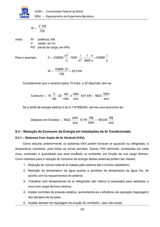 UFBA – Universidade Federal da Bahia
DEM – Departamento de Engenharia Mecânica
130
750
PDV
W
!
=
onde: W potência, kW.
V vazão, em l/s.
PD perda de carga, em kPa.
Para o exemplo:
s
l
63888
s
h
3600
1
m
l
1000
h
m
230000V
3
3
==!
kW51,8
750
1,063888
W ==
Considerando que o sistema opera 10 h/dia, e 22 dias/mês, tem-se:
ano
kWh
5622kW51,8
ano
mês
3
mês
dia
22
dia
h
10Consumo ==
Se a tarifa de energia elétrica é de 0,118 R$/kWh, tem-se uma economia de:
ano
$R
40,663
kWh
$R
118,0
ano
kWh
5622ExcessoemDespeza ==
9.3 – Redução do Consumo de Energia em Instalações de Ar Condicionado.
9.3.1 – Sistemas Com Vazão de Ar Variável (VAV).
Como descrito anteriormente, os sistemas VAV podem fornecer ar aquecido ou refrigerado, à
temperatura constante, para todas as zonas servidas. Caixas VAV terminais, localizadas em cada
zona, controlam a quantidade que será insuflado no ambiente, em função da sua carga térmica.
Como métodos para a redução do consumo de energia destes sistemas podem ser citados:
1. Redução do volume total de ar tratado pelo sistema até o mínimo satisfatório;
2. Redução da temperatura da água quente e aumento da temperatura da água fria, de
acordo com os requerimentos do sistema;
3. Trabalhar com temperaturas do ar refrigerado não inferior à necessária para satisfazer a
zona com carga térmica máxima;
4. Instale controles de pressão estática, aumentando-se a eficiência de operação (regulagem)
dos dampers de by-pass;
5. Instalar damper de regulagem da sucção do ventilador, caso não exista.
 