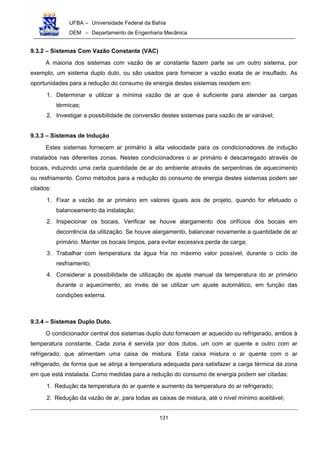UFBA – Universidade Federal da Bahia
DEM – Departamento de Engenharia Mecânica
131
9.3.2 – Sistemas Com Vazão Constante (VAC)
A maioria dos sistemas com vazão de ar constante fazem parte se um outro sistema, por
exemplo, um sistema duplo duto, ou são usados para fornecer a vazão exata de ar insuflado. As
oportunidades para a redução do consumo de energia destes sistemas residem em:
1. Determinar e utilizar a mínima vazão de ar que é suficiente para atender as cargas
térmicas;
2. Investigar a possibilidade de conversão destes sistemas para vazão de ar variável;
9.3.3 – Sistemas de Indução
Estes sistemas fornecem ar primário à alta velocidade para os condicionadores de indução
instalados nas diferentes zonas. Nestes condicionadores o ar primário é descarregado através de
bocais, induzindo uma certa quantidade de ar do ambiente através de serpentinas de aquecimento
ou resfriamento. Como métodos para a redução do consumo de energia destes sistemas podem ser
citados:
1. Fixar a vazão de ar primário em valores iguais aos de projeto, quando for efetuado o
balanceamento da instalação;
2. Inspecionar os bocais. Verificar se houve alargamento dos orifícios dos bocais em
decorrência da utilização. Se houve alargamento, balancear novamente a quantidade de ar
primário. Manter os bocais limpos, para evitar excessiva perda de carga;
3. Trabalhar com temperatura da água fria no máximo valor possível, durante o ciclo de
resfriamento;
4. Considerar a possibilidade de utilização de ajuste manual da temperatura do ar primário
durante o aquecimento, ao invés de se utilizar um ajuste automático, em função das
condições externa.
9.3.4 – Sistemas Duplo Duto.
O condicionador central dos sistemas duplo duto fornecem ar aquecido ou refrigerado, ambos à
temperatura constante. Cada zona é servida por dois dutos, um com ar quente e outro com ar
refrigerado, que alimentam uma caixa de mistura. Esta caixa mistura o ar quente com o ar
refrigerado, de forma que se atinja a temperatura adequada para satisfazer a carga térmica da zona
em que está instalada. Como medidas para a redução do consumo de energia podem ser citadas:
1. Redução da temperatura do ar quente e aumento da temperatura do ar refrigerado;
2. Redução da vazão de ar, para todas as caixas de mistura, até o nível mínimo aceitável;
 