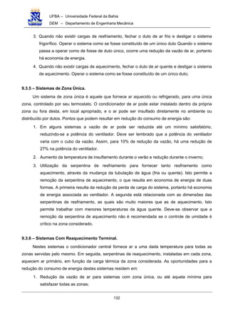 UFBA – Universidade Federal da Bahia
DEM – Departamento de Engenharia Mecânica
132
3. Quando não existir cargas de resfriamento, fechar o duto de ar frio e desligar o sistema
frigorífico. Operar o sistema como se fosse constituído de um único duto Quando o sistema
passa a operar como de fosse de duto único, ocorre uma redução da vazão de ar, portanto
há economia de energia.
4. Quando não existir cargas de aquecimento, fechar o duto de ar quente e desligar o sistema
de aquecimento. Operar o sistema como se fosse constituído de um único duto;
9.3.5 – Sistemas de Zona Única.
Um sistema de zona única é aquele que fornece ar aquecido ou refrigerado, para uma única
zona, controlado por seu termostato. O condicionador de ar pode estar instalado dentro da própria
zona ou fora desta, em local apropriado, e o ar pode ser insuflado diretamente no ambiente ou
distribuído por dutos. Pontos que podem resultar em redução do consumo de energia são:
1. Em alguns sistemas a vazão de ar pode ser reduzida até um mínimo satisfatório,
reduzindo-se a potência do ventilador. Deve ser lembrado que a potência do ventilador
varia com o cubo da vazão. Assim, para 10% de redução da vazão, há uma redução de
27% na potência do ventilador.
2. Aumento da temperatura de insuflamento durante o verão e redução durante o inverno;
3. Utilização da serpentina de resfriamento para fornecer tanto resfriamento como
aquecimento, através da mudança da tubulação de água (fria ou quente). Isto permite a
remoção da serpentina de aquecimento, o que resulta em economia de energia de duas
formas. A primeira resulta da redução da perda de carga do sistema, portanto há economia
de energia associada ao ventilador. A segunda está relacionada com as dimensões das
serpentinas de resfriamento, as quais são muito maiores que as de aquecimento. Isto
permite trabalhar com menores temperaturas da água quente. Deve-se observar que a
remoção da serpentina de aquecimento não é recomendada se o controle de umidade é
crítico na zona considerado.
9.3.6 – Sistemas Com Reaquecimento Terminal.
Nestes sistemas o condicionador central fornece ar a uma dada temperatura para todas as
zonas servidas pelo mesmo. Em seguida, serpentinas de reaquecimento, instaladas em cada zona,
aquecem ar primário, em função da carga térmica da zona considerada. As oportunidades para a
redução do consumo de energia destes sistemas residem em:
1. Redução da vazão de ar para sistemas com zona única, ou até aquela mínima para
satisfazer todas as zonas;
 
