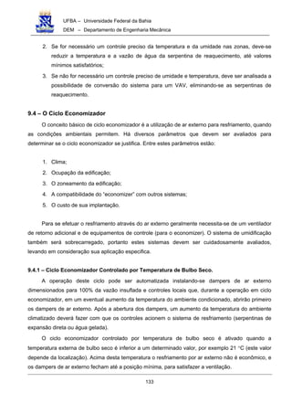 UFBA – Universidade Federal da Bahia
DEM – Departamento de Engenharia Mecânica
133
2. Se for necessário um controle preciso da temperatura e da umidade nas zonas, deve-se
reduzir a temperatura e a vazão de água da serpentina de reaquecimento, até valores
mínimos satisfatórios;
3. Se não for necessário um controle preciso de umidade e temperatura, deve ser analisada a
possibilidade de conversão do sistema para um VAV, eliminando-se as serpentinas de
reaquecimento.
9.4 – O Ciclo Economizador
O conceito básico de ciclo economizador é a utilização de ar externo para resfriamento, quando
as condições ambientais permitem. Há diversos parâmetros que devem ser avaliados para
determinar se o ciclo economizador se justifica. Entre estes parâmetros estão:
1. Clima;
2. Ocupação da edificação;
3. O zoneamento da edificação;
4. A compatibilidade do “economizer” com outros sistemas;
5. O custo de sua implantação.
Para se efetuar o resfriamento através do ar externo geralmente necessita-se de um ventilador
de retorno adicional e de equipamentos de controle (para o economizer). O sistema de umidificação
também será sobrecarregado, portanto estes sistemas devem ser cuidadosamente avaliados,
levando em consideração sua aplicação especifica.
9.4.1 – Ciclo Economizador Controlado por Temperatura de Bulbo Seco.
A operação deste ciclo pode ser automatizada instalando-se dampers de ar externo
dimensionados para 100% da vazão insuflada e controles locais que, durante a operação em ciclo
economizador, em um eventual aumento da temperatura do ambiente condicionado, abrirão primeiro
os dampers de ar externo. Após a abertura dos dampers, um aumento da temperatura do ambiente
climatizado deverá fazer com que os controles acionem o sistema de resfriamento (serpentinas de
expansão direta ou água gelada).
O ciclo economizador controlado por temperatura de bulbo seco é ativado quando a
temperatura externa de bulbo seco é inferior a um determinado valor, por exemplo 21 °C (este valor
depende da localização). Acima desta temperatura o resfriamento por ar externo não é econômico, e
os dampers de ar externo fecham até a posição mínima, para satisfazer a ventilação.
 
