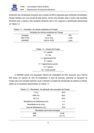 UFBA – Universidade Federal da Bahia
DEM – Departamento de Engenharia Mecânica
9
ambientes não climatizados enquanto que a escala da ISO é adequada para ambientes climatizados.
Fanger trabalha com uma escala de sete pontos, sendo uma situação ideal e neutra, três situações
tendendo para o quente e três situações tendendo para o frio, segundo a classificação apresentada
na Tabela 1.2
Tabela 1.1 – Variações de valores aceitáveis em Fanger.
Variações de valores aceitáveis em Fanger
Entidade
ISO-773O
ASHRAE
VEM
-0,5 a +0,5
-0,85 a +0,85
PPI
≤ 10%
≤ 20%
Tabela 1.2 – Escala de Fanger.
-3 = gelado
-2 = frio
-1 = ligeiramente frio
0 = neutro
+1 = ligeiramente quente
+2 = quente
+3 = muito quente
A ASHRAE aceita uma população máxima de insatisfeitos de 20% enquanto que a Norma
ISO aceita um máximo de 10% de insatisfeitos. A título de exemplo, aplicando as equações de
Fanger para uma situação bastante usual e utilizada no projeto de climatização de edifícios no Brasil,
obtêm-se os resultados apresentados na Tabela 1.3
Tabela 1.3 – Resultados da aplicação das equações de Fanger.
T (°C) 24,0
URA (%) 50,0
TR (°C) 24,5
Resistência da Vestimenta (clo) 1,0
Velocidade do Ar (m/s) 0,1
Taxa de Metabolismo (%) 70,0
Resultados para esta simulação:
VME
PPI
+0,58
12,1 %
 