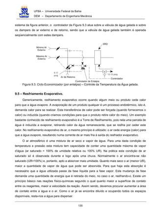 UFBA – Universidade Federal da Bahia
DEM – Departamento de Engenharia Mecânica
135
sistema da figura anterior, o controlador da Figura 9.3 atua sobre a válvula de água gelada e sobre
os dampers de ar externo e de retorno, sendo que a válvula de água gelada também é operada
seqüencialmente com estes dampers.
Figura 9.3. Ciclo Economizador (por entalpia) – Controle da Temperatura da Água gelada.
9.5 – Resfriamento Evaporativo.
Genericamente, resfriamento evaporativo ocorre quando algum meio ou produto cede calor
para que a água evapore. A evaporação de um produto qualquer é um processo endotérmico, isto é,
demanda calor para se realizar. Esta transferência de calor pode ser forçada (quando fornecemos o
calor) ou induzida (quando criamos condições para que o produto retire calor do meio). Um exemplo
bastante conhecido de resfriamento evaporativo é a Torre de Resfriamento, pois nela uma parcela de
água é induzida a evaporar, retirando calor da água remanescente, que se resfria por ceder este
calor. No resfriamento evaporativo de ar, o mesmo princípio é utilizado: o ar cede energia (calor) para
que a água evapore, resultando numa corrente de ar mais fria à saída do resfriador evaporativo.
O ar atmosférico é uma mistura de ar seco e vapor de água. Para uma dada condição de
temperatura e pressão esta mistura tem capacidade de conter uma quantidade máxima de vapor
d’água (ar saturado = 100% de umidade relativa ou 100% UR). Na prática esta condição de ar
saturado só é observada durante e logo após uma chuva. Normalmente o ar encontra-se não
saturado (UR<100%) e, portanto, apto a absorver mais umidade. Quanto mais seco o ar (menor UR),
maior a quantidade de vapor de água que pode ser absorvida. Para que haja esta absorção é
necessário que a água utilizada passe da fase líquida para a fase vapor. Esta mudança de fase
demanda uma quantidade de energia que é retirada do meio, no caso o ar, resfriando-o. Existe um
princípio básico nas reações físico-químicas segundo o qual quanto maior a superfície de contato
entre os reagentes, maior a velocidade da reação. Assim sendo, devemos procurar aumentar a área
de contato entre a água e o ar. Como o ar já se encontra diluído e ocupando todos os espaços
disponíveis, resta-nos a água para dispersar.
 
