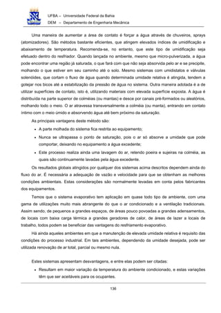 UFBA – Universidade Federal da Bahia
DEM – Departamento de Engenharia Mecânica
136
Uma maneira de aumentar a área de contato é forçar a água através de chuveiros, sprays
(atomizadores). São métodos bastante eficientes, que atingem elevados índices de umidificação e
abaixamento de temperatura. Recomenda-se, no entanto, que este tipo de umidificação seja
efetuado dentro do resfriador. Quando lançada no ambiente, mesmo que micro-pulverizada, a água
pode encontrar uma região já saturada, o que fará com que não seja absorvida pelo ar e se precipite,
molhando o que estiver em seu caminho até o solo. Mesmo sistemas com umidistatos e válvulas
solenóides, que cortam o fluxo de água quando determinada umidade relativa é atingida, tendem a
gotejar nos bicos até a estabilização da pressão de água no sistema. Outra maneira adotada é a de
utilizar superfícies de contato, isto é, utilizando materiais com elevada superfície exposta. A água é
distribuída na parte superior de colméias (ou mantas) e desce por canais pré-formados ou aleatórios,
molhando todo o meio. O ar atravessa transversalmente a colméia (ou manta), entrando em contato
íntimo com o meio úmido e absorvendo água até bem próximo da saturação.
As principais vantagens deste método são:
• A parte molhada do sistema fica restrita ao equipamento;
• Nunca se ultrapassa o ponto de saturação, pois o ar só absorve a umidade que pode
comportar, deixando no equipamento a água excedente;
• Este processo realiza ainda uma lavagem do ar, retendo poeira e sujeiras na colméia, as
quais são continuamente lavadas pela água excedente.
Os resultados globais atingidos por qualquer dos sistemas acima descritos dependem ainda do
fluxo do ar. É necessária a adequação de vazão e velocidade para que se obtenham as melhores
condições ambientais. Estas considerações são normalmente levadas em conta pelos fabricantes
dos equipamentos.
Temos que o sistema evaporativo tem aplicação em quase todo tipo de ambiente, com uma
gama de utilizações muito mais abrangente do que o ar condicionado e a ventilação tradicionais.
Assim sendo, de pequenos a grandes espaços, de áreas pouco povoadas a grandes adensamentos,
de locais com baixa carga térmica a grandes geradores de calor, de áreas de lazer a locais de
trabalho, todos podem se beneficiar das vantagens do resfriamento evaporativo.
Há ainda aqueles ambientes em que a manutenção de elevada umidade relativa é requisito das
condições do processo industrial. Em tais ambientes, dependendo da umidade desejada, pode ser
utilizada renovação de ar total, parcial ou mesmo nula.
Estes sistemas apresentam desvantagens, e entre elas podem ser citadas:
• Resultam em maior variação da temperatura do ambiente condicionado, e estas variações
têm que ser aceitáveis para os ocupantes.
 