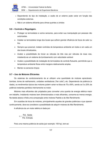 UFBA – Universidade Federal da Bahia
DEM – Departamento de Engenharia Mecânica
137
• Dependendo do tipo de instalação, a vazão de ar externo pode variar em função das
condições externas.
• Não é um sistema eficiente para climas quentes e úmidos
9.6 – Controle e Regulagem.
• Proteger os termostatos e outros sensores, para evitar sua manipulação por pessoas não
autorizadas.
• Instalar os termostatos longe dos locais que sofrem grande influência de focos de calor ou
frio.
• Sempre que possível, instalar controles de temperatura ambiente em todos e em cada um
dos locais climatizados.
• Avaliar a possibilidade de trocar as válvulas de três vias por válvulas de duas vias,
instalando-se um sistema de bombeamento com velocidade variável.
• Avaliar a possibilidade de instalação de termostatos de controle flutuante, permitindo que a
temperatura ambiente flutue entre margens relativamente amplas.
• Manter os sensores limpos
9.7 – Uso de Motores Eficientes
Os sistemas de condicionamento de ar utilizam uma quantidade de motores apreciáveis:
bombas, torres de resfriamento, unidades ventiladoras (“fan coils”), etc. Dependendo da potência (e
idade), os rendimentos típicos dos motores podem variar na faixa de 75 a 95%, sendo os 5 a 25% da
potência restantes perdidos internamente no motor.
Motores mais eficientes são projetados para converter uma quantia de energia elétrica maior
em trabalho. Instalando motores bem dimensionados e mais eficientes, consome-se menos energia.
Na tabela abaixo é feita uma comparação entre motores Padrão e de Alto Rendimento:
Em ocasiões de troca de motores, principalmente aqueles de grandes potências e que operam
continuamente, deve-se considerar a possibilidade de adquirir motores de Alto Rendimento.
A eficiência de um motor elétrico é dada por:
Entrada.Pot
Saída.Pot
=η
Para uma mesma potência de saída (por exemplo: 100 hp), tem-se:
 
