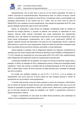 UFBA – Universidade Federal da Bahia
DEM – Departamento de Engenharia Mecânica
144
Necessariamente, não se deve fazer a troca por um de mesma capacidade. Em geral, os
“chillers” encontram-se superdimensionados. Recomenda-se fazer um estudo minucioso, visando
verificar as possibilidades de redução de carga térmica, considerando todas as oportunidades aqui
estudadas anteriormente. É bom lembrar que só o “chiller”, terá um custo inicial de cerca de
U$450,00/TR, sem considerar os outros equipamentos. Uma redução de capacidade de 50 TR, numa
grande instalação representará, algo em torno U$ 22.500,00.
Depois, de recalculada a carga térmica da instalação, considerando todas as medidas de
economia de energia possíveis, é provável se obtenha uma redução na capacidade da nova
máquina. Deve-se então, levantar informações dos custos operacionais dos equipamentos
existentes, isto é, seu histórico de manutenção (custos anuais com trocas de componentes), prever
trocas futuras (compressores, condensadores, etc) e medir a sua “performance” (kW/TR). Em
seguida, mediante consulta aos fabricantes e de posse de uma “Especificação Técnica”, obtêm-se
dados técnicos e custos dos novos equipamentos. Dispõe-se então dos elementos necessários para
fazer uma análise técnico-econômica criteriosa, para balizar a virtual substituição.
Outros aspectos a considerar, são os refrigerantes utilizados nas máquinas. Considerando as
restrições que vem sendo impostas pelo Protocolo de Montreal e pelo CONAMA, os Refrigerantes R-
11 e R-12 deverão ser substituídos em curto prazo pelos HCFC-123 e HFC-134a, respectivamente.
Estes refrigerantes são largamente usados em equipamentos de grande porte.
A Resolução CONAMA 267 de Set/2000, em função do Protocolo de Montreal, dispõe sobre a
proibição, no Brasil, da utilização de CFCs, estabelecendo prazos e limites para importações destas
substâncias. Tendo sido prevista a proibição total da produção/importação do R12 até janeiro de
2007. A tabela abaixo mostra, de forma resumida, as datas previstas para a proibição da utilização
dos CFS´s e HCHS´s.
Em função das restrições impostas ao uso do R-11 e do R-12, e em se tratando de
equipamentos mais novos (cerca de 10 anos), poderá ser mais vantajoso executar o “retrofit” do
equipamento em vez de adquirir novos equipamentos.
O “retrofit” pode envolver a troca de rotores, gaxetas ou mesmo do compressor. Cabe lembrar,
que um estudo de redução de cargas térmicas seria aconselhável, também neste caso, já que uma
redução de capacidade do equipamento (“retrofit”), poderá ocorrer. Desta forma, poderia garantir-se
que, ao final das reduções de cargas da instalação e do “retrofit”, o equipamento continuaria a
atender plenamente o sistema.
A seguir, é apresentado um caso típico de análise técnico-econômica, para substituição de
“chillers” de uma instalação de condicionamento de ar.
 