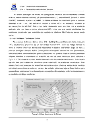 UFBA – Universidade Federal da Bahia
DEM – Departamento de Engenharia Mecânica
10
Na análise de Fanger, um usuário nas condições de simulação possui Voto Médio Estimado
de +0,58 e sente-se entre o neutro (O) e ligeiramente quente (+1), não atendendo, portanto, a norma
ISO-7730, atendendo apenas a ASHRAE. A População Média de Insatisfeitos para as mesmas
condições é de 12,1%, não atendendo também a norma ISO-7730, atendendo somente as
recomendações da ASHRAE. Este é um dado interessante tendo em vista que a simulação
realizada, feita com base na norma internacional ISO, indica que uma parcela significativa dos
projetos de climatização para os edifícios de escritório na cidade de São Paulo não atende a esta
norma.
1.3.5 – As Zonas de Conforto de Givoni.
As pesquisas de Givoni e Berner-Nir no BRS - Building Research Station em Haifa, Israel, em
1967, resultaram na proposição de um novo índice chamado IFT - Índice de Fadiga Térmica ou
"lndex of Thermal Stress" que descreve os mecanismos de troca de calor entre o corpo e o meio. A
partir da aplicação e aferição do IFT, Givoni propôs um diagrama baseado na carta psicrométrica,
com uma zona de conforto térmico e quatro outras zonas, nas quais os níveis de conforto podem ser
atingidos mediante o fornecimento ou a retirada de calor de forma passiva ou ativa, conforme a
Figura 1.5. Os índices de conforto térmico assumem uma importância maior quando se considera
que são eles que fornecem os parâmetros para a realização de projetos de climatização. Suas
concepções foram baseadas em avaliações comportamentais e níveis de satisfação de usuários
entrevistados em diversos cantos do planeta. Na verdade, utilizam-se hoje no Brasil índices para
concepção de projetos que foram baseados em populações não adaptadas e não familiarizadas com
as condições climáticas brasileiras.
Figura 1.5: Zona de conforto de Givoni.
 