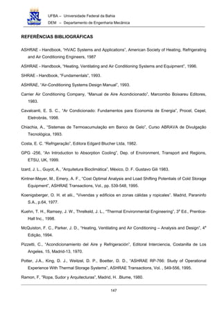 UFBA – Universidade Federal da Bahia
DEM – Departamento de Engenharia Mecânica
147
REFERÊNCIAS BIBLIOGRÁFICAS
ASHRAE - Handbook, “HVAC Systems and Applications”, American Society of Heating, Refrigerating
and Air Conditioning Engineers, 1987
ASHRAE - Handbook, “Heating, Ventilating and Air Conditioning Systems and Equipment”, 1996.
SHRAE - Handbook, “Fundamentals”, 1993.
ASHRAE, “Air-Conditioning Systems Design Manual”, 1993.
Carrier Air Conditioning Company, “Manual de Aire Acondicionado”, Marcombo Boixareu Editores,
1983.
Cavalcanti, E. S. C., “Ar Condicionado: Fundamentos para Economia de Energia”, Procel, Cepel,
Eletrobrás, 1998.
Chiachia, A., “Sistemas de Termoacumulação em Banco de Gelo”, Curso ABRAVA de Divulgação
Tecnológica, 1993.
Costa, E. C. “Refrigeração”, Editora Edgard Blucher Ltda, 1982.
GPG -256, “An Introduction to Absorption Cooling”, Dep. of Environment, Transport and Regions,
ETSU, UK, 1999.
Izard, J. L., Guyot, A., ”Arquitetura Bioclimática”, México, D. F. Gustavo Gili 1983.
Kintner-Meyer, M., Emery, A. F., “Cost Optimal Analysis and Load Shifting Potentials of Cold Storage
Equipment”, ASHRAE Transactions, Vol., pp. 539-548, 1995.
Koenigsberger, O. H. et alii., “Vivendas y edificios en zonas cálidas y ropicales”. Madrid, Paraninfo
S.A., p.64, 1977.
Kuehn, T. H., Ramsey, J. W., Threlkeld, J. L., “Thermal Environmental Engineering”, 3a
Ed., Prentice-
Hall Inc., 1998.
McQuiston, F. C., Parker, J. D., “Heating, Ventilating and Air Conditioning – Analysis and Design”, 4a
Edição, 1994.
Pizzetti, C., “Acondicionamiento del Aire y Refrigeración”, Editoral Interciencia, Costanilla de Los
Angeles, 15, Madrid-13, 1970.
Potter, J.A., King, D. J., Weitzel, D. P., Boetter, D. D., “ASHRAE RP-766: Study of Operational
Experience With Thermal Storage Systems”, ASHRAE Transactions, Vol. , 549-556, 1995.
Ramon, F, ”Ropa, Sudor y Arquitecturas”, Madrid, H. .Blume, 1980.
 