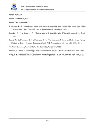 UFBA – Universidade Federal da Bahia
DEM – Departamento de Engenharia Mecânica
148
Revista ABRAVA.
Revista CLIMATIZAÇÃO.
Revista OFICINA DO FRIO.
Scarazzato, P. S., “Investigação sobre critérios para determinação e medição dos níveis de conforto
Térmico”. São Paulo, FAU-USP, 163 p. (Dissertação de mestrado), 1987.
Stoecker, W. F., e Jones, J. W., “Refrigeração e Ar Condicionado”, Editora Mcgraw-Hill do Brasil,
1985
Strand, R. K., Pedersen, C. O., Coieman, G. N., “Development of Direct and Indirect Ice-Storage
Models for Energy Analysis Calculations”, ASHRAE Transactions, vol. , pp. 1230-1244, 1994.
The Trane Company, “Manual de Ar Condicionado”, Wisconsin, 1965.
Yamane, E.e Saito, H., “Tecnologia do Condicionamento de Ar”, Editora Edgard Blucher Ltda, 1986.
Wang, S. K, “Handbook Of Air Conditioning And Refrigeration”, 2a
Ed. McGraw-Hill, New York, 2000
 