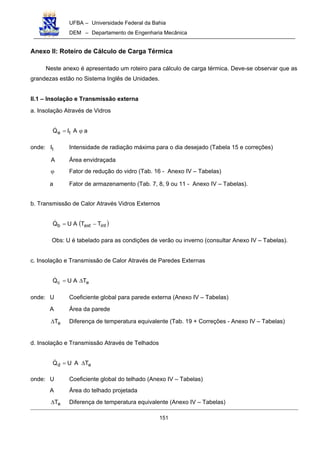 UFBA – Universidade Federal da Bahia
DEM – Departamento de Engenharia Mecânica
151
Anexo II: Roteiro de Cálculo de Carga Térmica
Neste anexo é apresentado um roteiro para cálculo de carga térmica. Deve-se observar que as
grandezas estão no Sistema Inglês de Unidades.
II.1 – Insolação e Transmissão externa
a. Insolação Através de Vidros
aAIQ ta ϕ=!
onde: tI Intensidade de radiação máxima para o dia desejado (Tabela 15 e correções)
A Área envidraçada
ϕ Fator de redução do vidro (Tab. 16 - Anexo IV – Tabelas)
a Fator de armazenamento (Tab. 7, 8, 9 ou 11 - Anexo IV – Tabelas).
b. Transmissão de Calor Através Vidros Externos
( )intextb TTAUQ −=!
Obs: U é tabelado para as condições de verão ou inverno (consultar Anexo IV – Tabelas).
c. Insolação e Transmissão de Calor Através de Paredes Externas
ec TAUQ ∆=!
onde: U Coeficiente global para parede externa (Anexo IV – Tabelas)
A Área da parede
eT∆ Diferença de temperatura equivalente (Tab. 19 + Correções - Anexo IV – Tabelas)
d. Insolação e Transmissão Através de Telhados
ed TAUQ ∆=!
onde: U Coeficiente global do telhado (Anexo IV – Tabelas)
A Área do telhado projetada
eT∆ Diferença de temperatura equivalente (Anexo IV – Tabelas)
 