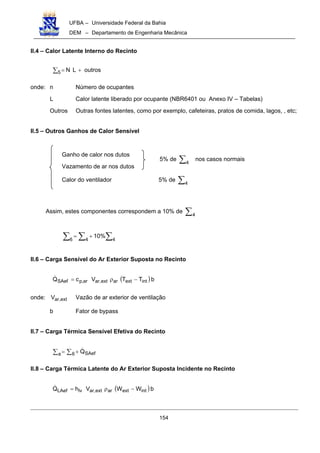 UFBA – Universidade Federal da Bahia
DEM – Departamento de Engenharia Mecânica
154
II.4 – Calor Latente Interno do Recinto
∑ +=5 outrosLN
onde: n Número de ocupantes
L Calor latente liberado por ocupante (NBR6401 ou Anexo IV – Tabelas)
Outros Outras fontes latentes, como por exemplo, cafeteiras, pratos de comida, lagos, , etc;
II.5 – Outros Ganhos de Calor Sensível
Ganho de calor nos dutos
Vazamento de ar nos dutos
Calor do ventilador 5% de ∑4
Assim, estes componentes correspondem a 10% de ∑4
∑∑ ∑ +=
46 4
%10
II.6 – Carga Sensível do Ar Exterior Suposta no Recinto
( )bTTVcQ intextarext,arar,pSAef −ρ=!
onde: ext,arV Vazão de ar exterior de ventilação
b Fator de bypass
II.7 – Carga Térmica Sensível Efetiva do Recinto
∑ ∑ +=a 6 SAefQ!
II.8 – Carga Térmica Latente do Ar Exterior Suposta Incidente no Recinto
( )bWWVhQ intextarext,arlvLAef −ρ=!
5% de ∑4
nos casos normais
 