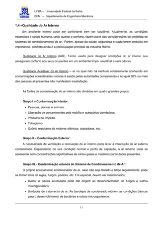 UFBA – Universidade Federal da Bahia
DEM – Departamento de Engenharia Mecânica
11
1.4 –Qualidade do Ar Interno
Um ambiente interno pode ser confortável sem ser saudável. Atualmente, as condições
essenciais à saúde humana, tanto quanto o conforto, fazem parte das considerações do projetista de
sistemas de condicionamento de ar. Porém, apesar da saúde, segurança e custo terem crescido em
importância, conforto ainda é a preocupação principal da indústria RAVA.
Qualidade do Ar Interno (IAQ). Termo usado para designar condições do ar interno que
assegurem conforto aos seus ocupantes em um ambiente limpo, saudável e sem odores.
Qualidade Aceitável do Ar Interno – ar no qual não há nenhum contaminante conhecido em
concentrações consideradas nocivas à saúde pelas autoridades competentes e no qual 80% ou mais
das pessoas ali presentes não manifestam insatisfação.
As fontes de contaminação do ar interno são divididas em quatro grandes grupos:
Grupo I – Contaminação Interior:
• Pessoas, plantas e animais.
• Liberação de contaminantes pela mobília e acessórios domésticos.
• Produtos de limpeza.
• Tabagismo.
• Ozônio resultante de motores elétricos, copiadoras, etc.
Grupo II – Contaminação Exterior:
A necessidade de ventilação e renovação do ar interno pode levar à introdução de ar externo
contaminado. Dependendo de sua condição normal e ponto de captação, o ar externo pode se
apresentar com concentrações significativas de vários gases e materiais particulados poluentes.
Grupo III – Contaminação oriunda do Sistema de Condicionamento de Ar:
O próprio equipamento condicionador de ar, caso não seja tratado e limpo regularmente, pode
se tornar fonte de algas, fungos, poeiras, etc. Em especial, devem ser mencionados:
• Dutos. A poeira acumulada pode dar origem ao desenvolvimento de fungos e outros
microrganismos;
• Unidades de tratamento de ar. As bandejas de condensado reúnem as condições básicas
para o desenvolvimento de bactérias e outros microrganismos.
 