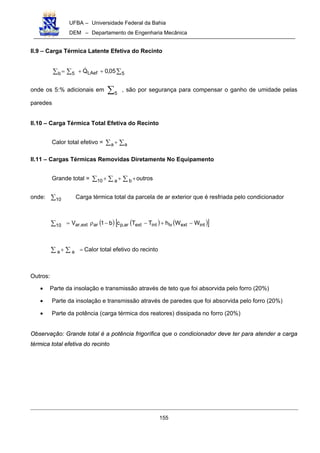 UFBA – Universidade Federal da Bahia
DEM – Departamento de Engenharia Mecânica
155
II.9 – Carga Térmica Latente Efetiva do Recinto
∑∑ ∑ ++= 5LAefb 5 05,0Q!
onde os 5:% adicionais em ∑5
, são por segurança para compensar o ganho de umidade pelas
paredes
II.10 – Carga Térmica Total Efetiva do Recinto
Calor total efetivo = ∑ ∑+a a
II.11 – Cargas Térmicas Removidas Diretamente No Equipamento
Grande total = ∑ ∑ ∑ +++10 a b outros
onde: ∑10 Carga térmica total da parcela de ar exterior que é resfriada pelo condicionador
( ) ( ) ( )[ ]intextlvintextar,parext,ar10 WWhTTcb1V −+−−ρ=∑
=+∑ ∑a a Calor total efetivo do recinto
Outros:
• Parte da insolação e transmissão através de teto que foi absorvida pelo forro (20%)
• Parte da insolação e transmissão através de paredes que foi absorvida pelo forro (20%)
• Parte da potência (carga térmica dos reatores) dissipada no forro (20%)
Observação: Grande total é a potência frigorífica que o condicionador deve ter para atender a carga
térmica total efetiva do recinto
 