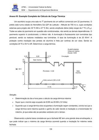 UFBA – Universidade Federal da Bahia
DEM – Departamento de Engenharia Mecânica
156
Anexo III: Exemplo Completo de Cálculo de Carga Térmica
Um escritório ocupa uma sala no 7o
pavimento de um edifício comercial com 22 pavimentos. O
prédio está numa cidade do Hemisfério Sul (20º de Latitude – Altitude de 700 m) e, cujas condições
externas para projeto são 35 ºC BS e 27 ºC BU, sendo amplitude diária (daily range) de 7 ºC (∆Tdia).
Todas as salas do pavimento em questão são condicionadas, não sendo as demais dependências. O
pavimento superior é condicionado, o inferior não. A iluminação é fluorescente com luminárias tipo
pendural, sendo os reatores instalados nas luminárias. A taxa de iluminação é de 20 W/m². A
proteção contra insolação das janelas de alumínio é feita por cortinas de cor clara. Sendo as
condições 24 ºC e 55 % UR. Determinar a carga térmica.
8,00 0,150,25
17,75 0,15
8,750,15
Circulação
Pé direito = 3,00
Vidro comum 2,50 x 2,20
Sala
Vizinha
Sala Vizinha
N
SE
45O
PLANTA BAIXA
Cotas em metros
Escala 1/200
Solução.
• Determinação do dia e hora para o cálculo da carga térmica máxima
• Supor que o recinto seja ocupado de 8:00h as 20:00h (12 h/dia)
• Supondo que a carga térmica dos ocupantes e iluminação sejam constantes, conclui-se que a
carga térmica será máxima quando o ganho de calor devido à insolação e a transmissão for
máximo, já que estas são as parcelas variáveis com o tempo.
Observando a planta baixa constata-se que a fachada NE tem uma grande área envidraçada, o
que pode indicar que o máximo da carga térmica ocorrerá quando a insolação for máxima nesta
fachada.
 