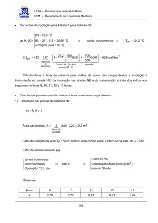 UFBA – Universidade Federal da Bahia
DEM – Departamento de Engenharia Mecânica
158
• Correções da insolação pela Tabela 6 para fachada NE
C2,24Ticapsicrométrcarta
)2.Tabpelacorrigida(
C85,2515,127BU
C8,29BS
h00:9às orv
""
"
=⇒⇒







=−=
=
( ) #
2
Altitude
F67acima
OrvalhodePonto
Alumínio
de
Janelas
cort m.h/kcal524007,0
300
700
105,0
10
5,192,24
117,1452I =





+




 −
−=
$$ %$$ &'$$$$ %$$$$ &'
"
Calculando-se a hora de máximo pela análise da soma das cargas devido a insolação /
transmissão na parede NE, da insolação nas janelas NE e da transmissão através dos vidros nos
seguintes horários: 9, 10, 11, 12 e 13 horas.
• Cálculo das parcelas que vão indicar a hora da máxima carga dérmica.
1) Insolação nas janelas da fachada NE
aAIt1 ϕ=φ
Área das janelas: #
2
Janelas
deNum
m5,2720,250,25A ==
Fator de redução do vidro ( )ϕ : Vidro comum com cortina clara. Obtém-se na Tab. 16 56,0=ϕ
Fator de armazenamento (a)






⇒⇒





ShadeInternal
)m/kg500(MédiaConstrução
NEFachada
11.Tab
dia/h12:Operação
)shadeernal(int
sombreadaJanela
2
Obtém-se:
Hora 9 10 11 12 13
a 0,70 0,75 0,72 0,63 0,49
 