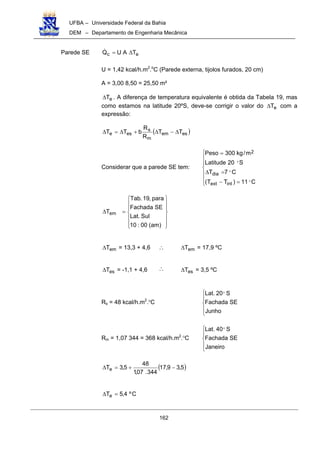 UFBA – Universidade Federal da Bahia
DEM – Departamento de Engenharia Mecânica
162
Parede SE ec TAUQ ∆=!
U = 1,42 kcal/h.m2
.o
C (Parede externa, tijolos furados, 20 cm)
A = 3,00 8,50 = 25,50 m²
eT∆ . A diferença de temperatura equivalente é obtida da Tabela 19, mas
como estamos na latitude 20ºS, deve-se corrigir o valor do eT∆ com a
expressão:
( )esem
m
s
ese TT
R
R
bTT ∆−∆+∆=∆
Considerar que a parede SE tem:







=−
=∆
=
C11)TT(
C7T
S20Latitude
m/kg300Peso
intext
dia
2
"
"
"














=∆
)am(00:10
Sul.Lat
SEFachada
para,19.Tab
Tem
emT∆ = 13,3 + 4,6 ∴ emT∆ = 17,9 ºC
esT∆ = -1,1 + 4,6 ∴ esT∆ = 3,5 ºC
Rs = 48 kcal/h.m2
.O
C





Junho
SEFachada
S20.Lat "
Rm = 1,07 344 = 368 kcal/h.m2
.O
C





Janeiro
SEFachada
S40.Lat "
( )5,39,17
344.07,1
48
5,3Te −+=∆
Cº4,5Te =∆
 
