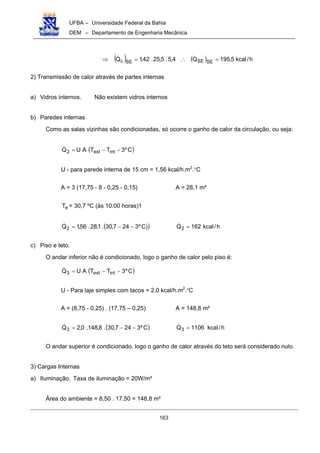 UFBA – Universidade Federal da Bahia
DEM – Departamento de Engenharia Mecânica
163
( ) ( ) h/kcal5,195Q4,5.5,25.42,1Q SESESEc =∴=⇒ !
2) Transmissão de calor através de partes internas
a) Vidros internos. Não existem vidros internos
b) Paredes internas
Como as salas vizinhas são condicionadas, só ocorre o ganho de calor da circulação, ou seja:
( )Cº3TTAUQ intext2 −−=!
U - para parede interna de 15 cm = 1,56 kcal/h.m2
.°C
A = 3 (17,75 - 8 - 0,25 - 0,15) A = 28,1 m²
eT = 30,7 ºC (às 10:00 horas)1
( ))Cº3247,30.1,28.56,1Q2 −−=! h/kcal162Q2 =!
c) Piso e teto.
O andar inferior não é condicionado, logo o ganho de calor pelo piso é:
( )Cº3TTAUQ intext3 −−=!
U - Para laje simples com tacos = 2,0 kcal/h.m2
.O
C
A = (8,75 - 0,25) . (17,75 – 0,25) A = 148,8 m²
( )Cº3247,30.8,148.0,2Q3 −−=! h/kcal1106Q3 =!
O andar superior é condicionado, logo o ganho de calor através do teto será considerado nulo.
3) Cargas Internas
a) Iluminação. Taxa de iluminação = 20W/m²
Área do ambiente = 8,50 . 17,50 = 148,8 m²
 