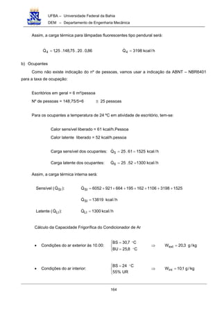 UFBA – Universidade Federal da Bahia
DEM – Departamento de Engenharia Mecânica
164
Assim, a carga térmica para lâmpadas fluorescentes tipo pendural será:
86,0.20.75,148.25,1Q4 =! h/kcal3198Q4 =!
b) Ocupantes
Como não existe indicação do nº de pessoas, vamos usar a indicação da ABNT – NBR6401
para a taxa de ocupação:
Escritórios em geral = 6 m²/pessoa
Nº de pessoas = 148,75/5=6 ≅ 25 pessoas
Para os ocupantes a temperatura de 24 ºC em atividade de escritório, tem-se:
Calor sensível liberado = 61 kcal/h.Pessoa
Calor latente liberado = 52 kcal/h.pessoa
Carga sensível dos ocupantes: h/kcal152561.25Q5 ==!
Carga latente dos ocupantes: h/kcal130052.25Q6 ==!
Assim, a carga térmica interna será:
Sensível ( SIQ! ): 1525319811061621956649216052QSI +++++++=!
h/kcal13819QSI =!
Latente ( LIQ! ): h/kcal1300QLI =!
Cálculo da Capacidade Frigorífica do Condicionador de Ar
• Condições do ar exterior às 10.00: kg/g3,20W
C8,25BU
C7,30BS
ext =⇒




=
=
"
"
• Condições do ar interior: kg/g1,10W
UR%55
C24BS
int =⇒


 = "
 