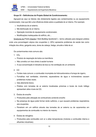 UFBA – Universidade Federal da Bahia
DEM – Departamento de Engenharia Mecânica
12
Grupo IV – Deficiências do Projeto Global de Condicionamento:
Agrupam-se aqui os fatores não diretamente ligados aos contaminantes ou ao equipamento
condicionador, mas que têm uma influência direta sobre a qualidade do ar interno. Por exemplo:
• Insuficiência de ar externo.
• Má distribuição do ar interno.
• Operação incorreta do equipamento condicionador.
• Modificações inadequadas do edifício, etc...
Síndrome do Prédio Doente (“Sick Building Syndrome”) – termo utilizado para designar prédios
onde uma porcentagem atípica dos ocupantes (≥ 20%) apresenta problemas de saúde tais como
irritação dos olhos, garganta seca, dores de cabeça, fadiga, sinusite e falta de ar.
Os contaminantes mais comuns são:
1. CO2
• Produto da respiração de todos os mamíferos
• Não constitui um risco direto à saúde humana
• A sua concentração é indicativa da boa ou má ventilação de um ambiente
2. CO
• Fontes mais comuns: a combustão incompleta de hidrocarbonetos e fumaça de cigarro.
• Fornalhas mal ventiladas, chaminés, aquecedores de água e incineradores causam
problemas muitas vezes.
• Gás altamente tóxico.
• Prédios com tomadas de ar externo localizadas próximas a locais de muito tráfego
apresentam altos níveis de CO.
3. Óxidos de enxofre
• Produzidos pela utilização de combustíveis contendo enxofre
• Na presença de água pode formar ácido sulfúrico, o que causará problemas respiratórios
aos ocupantes.
• Penetram em um edifício através das tomadas de ar externo ou de vazamentos em
equipamentos de combustão no interior do mesmo.
4. Óxidos de nitrogênio
• Produzidos pela combustão com ar a altas temperaturas (motores a combustão interna e
efluentes industriais).
 