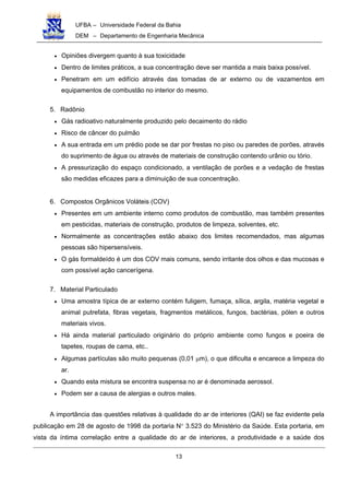 UFBA – Universidade Federal da Bahia
DEM – Departamento de Engenharia Mecânica
13
• Opiniões divergem quanto à sua toxicidade
• Dentro de limites práticos, a sua concentração deve ser mantida a mais baixa possível.
• Penetram em um edifício através das tomadas de ar externo ou de vazamentos em
equipamentos de combustão no interior do mesmo.
5. Radônio
• Gás radioativo naturalmente produzido pelo decaimento do rádio
• Risco de câncer do pulmão
• A sua entrada em um prédio pode se dar por frestas no piso ou paredes de porões, através
do suprimento de água ou através de materiais de construção contendo urânio ou tório.
• A pressurização do espaço condicionado, a ventilação de porões e a vedação de frestas
são medidas eficazes para a diminuição de sua concentração.
6. Compostos Orgânicos Voláteis (COV)
• Presentes em um ambiente interno como produtos de combustão, mas também presentes
em pesticidas, materiais de construção, produtos de limpeza, solventes, etc.
• Normalmente as concentrações estão abaixo dos limites recomendados, mas algumas
pessoas são hipersensíveis.
• O gás formaldeído é um dos COV mais comuns, sendo irritante dos olhos e das mucosas e
com possível ação cancerígena.
7. Material Particulado
• Uma amostra típica de ar externo contém fuligem, fumaça, sílica, argila, matéria vegetal e
animal putrefata, fibras vegetais, fragmentos metálicos, fungos, bactérias, pólen e outros
materiais vivos.
• Há ainda material particulado originário do próprio ambiente como fungos e poeira de
tapetes, roupas de cama, etc..
• Algumas partículas são muito pequenas (0,01 µm), o que dificulta e encarece a limpeza do
ar.
• Quando esta mistura se encontra suspensa no ar é denominada aerossol.
• Podem ser a causa de alergias e outros males.
A importância das questões relativas à qualidade do ar de interiores (QAI) se faz evidente pela
publicação em 28 de agosto de 1998 da portaria N° 3.523 do Ministério da Saúde. Esta portaria, em
vista da íntima correlação entre a qualidade do ar de interiores, a produtividade e a saúde dos
 