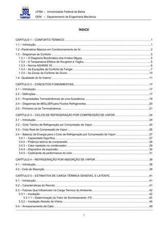 UFBA – Universidade Federal da Bahia
DEM – Departamento de Engenharia Mecânica
i
ÍNDICE
CAPÍTULO 1 – CONFORTO TÉRMICO .................................................................................................................1
1.1 – Introdução.......................................................................................................................................................1
1.2 –Parâmetros Básicos em Condicionamento de Ar............................................................................................2
1.3 – Diagramas de Conforto ..................................................................................................................................5
1.3.1 – O Diagrama Bioclimático dos Irmãos Olgyay..........................................................................................5
1.3.2 – A Temperatura Efetiva de Houghton e Yaglou .......................................................................................5
1.3.3 – Norma ASHRAE 55.................................................................................................................................6
1.3.4 – As Equações de Conforto de Fanger......................................................................................................7
1.3.5 – As Zonas de Conforto de Givoni. ..........................................................................................................10
1.4 –Qualidade do Ar Interno ................................................................................................................................11
CAPÍTULO 2 – CONCEITOS FUNDAMENTAIS...................................................................................................17
2.1 – Introdução.....................................................................................................................................................17
2.2 – Definições.....................................................................................................................................................17
2.3 – Propriedades Termodinâmicas de uma Substância.....................................................................................19
2.4 – Diagramas de MOLLIER para Fluidos Refrigerantes...................................................................................20
2.5 – Primeira Lei da Termodinâmica....................................................................................................................21
CAPÍTULO 3 – CICLOS DE REFRIGERAÇÃO POR COMPRESSÃO DE VAPOR.............................................24
3.1 – Introdução.....................................................................................................................................................24
3.2 – Ciclo Teórico de Refrigeração por Compressão de Vapor ..........................................................................24
3.3 – Ciclo Real de Compressão de Vapor ...........................................................................................................26
3.4 – Balanço de Energia para o Ciclo de Refrigeração por Compressão de Vapor............................................27
3.4.1 – Capacidade frigorífica............................................................................................................................27
3.4.2 – Potência teórica de compressão...........................................................................................................28
3.4.3 – Calor rejeitado no condensador ............................................................................................................29
3.4.4 – Dispositivo de expansão........................................................................................................................30
3.4.5 – Coeficiente de performance do ciclo.....................................................................................................31
CAPÍTULO 4 – REFRIGERAÇÃO POR ABSORÇÃO DE VAPOR.......................................................................38
4.1 – Introdução.....................................................................................................................................................38
4.2 - Ciclo de Absorção .........................................................................................................................................39
CAPÍTULO 5 – ESTIMATIVA DE CARGA TÉRMICA SENSÍVEL E LATENTE....................................................41
5.1 – Introdução.....................................................................................................................................................41
5.2 – Características do Recinto ...........................................................................................................................41
5.3 – Fatores Que Influenciam na Carga Térmica do Ambiente...........................................................................42
5.3.1 – Insolação ...............................................................................................................................................42
5.3.1.1 – Determinação do Fator de Sombreamento -FS...........................................................................45
5.3.2 – Insolação Através de Vidros..................................................................................................................46
5.4 – Armazenamento de Calor.............................................................................................................................49
 