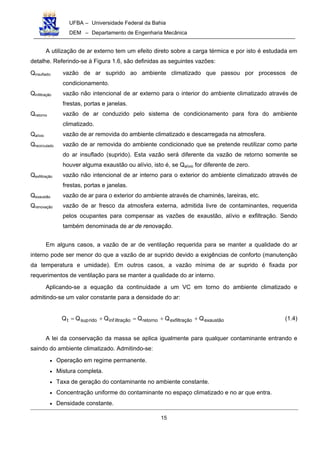 UFBA – Universidade Federal da Bahia
DEM – Departamento de Engenharia Mecânica
15
A utilização de ar externo tem um efeito direto sobre a carga térmica e por isto é estudada em
detalhe. Referindo-se à Figura 1.6, são definidas as seguintes vazões:
Qinsuflado: vazão de ar suprido ao ambiente climatizado que passou por processos de
condicionamento.
Qinfiltração vazão não intencional de ar externo para o interior do ambiente climatizado através de
frestas, portas e janelas.
Qretorno vazão de ar conduzido pelo sistema de condicionamento para fora do ambiente
climatizado.
Qalívio vazão de ar removida do ambiente climatizado e descarregada na atmosfera.
Qrecirculado vazão de ar removida do ambiente condicionado que se pretende reutilizar como parte
do ar insuflado (suprido). Esta vazão será diferente da vazão de retorno somente se
houver alguma exaustão ou alívio, isto é, se Qalívio for diferente de zero.
Qexfiltração vazão não intencional de ar interno para o exterior do ambiente climatizado através de
frestas, portas e janelas.
Qexaustão vazão de ar para o exterior do ambiente através de chaminés, lareiras, etc.
Qrenovação vazão de ar fresco da atmosfera externa, admitida livre de contaminantes, requerida
pelos ocupantes para compensar as vazões de exaustão, alívio e exfiltração. Sendo
também denominada de ar de renovação.
Em alguns casos, a vazão de ar de ventilação requerida para se manter a qualidade do ar
interno pode ser menor do que a vazão de ar suprido devido a exigências de conforto (manutenção
da temperatura e umidade). Em outros casos, a vazão mínima de ar suprido é fixada por
requerimentos de ventilação para se manter a qualidade do ar interno.
Aplicando-se a equação da continuidade a um VC em torno do ambiente climatizado e
admitindo-se um valor constante para a densidade do ar:
exaustãooexfiltraçãretornoiltraçãoinfridosupt QQQQQQ ++=+= (1.4)
A lei da conservação da massa se aplica igualmente para qualquer contaminante entrando e
saindo do ambiente climatizado. Admitindo-se:
• Operação em regime permanente.
• Mistura completa.
• Taxa de geração do contaminante no ambiente constante.
• Concentração uniforme do contaminante no espaço climatizado e no ar que entra.
• Densidade constante.
 