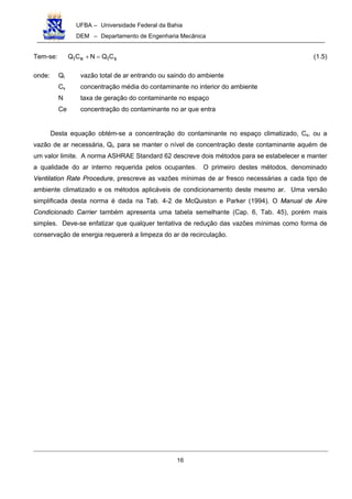 UFBA – Universidade Federal da Bahia
DEM – Departamento de Engenharia Mecânica
16
Tem-se: stet CQNCQ =+ (1.5)
onde: Qt vazão total de ar entrando ou saindo do ambiente
Cs concentração média do contaminante no interior do ambiente
N taxa de geração do contaminante no espaço
Ce concentração do contaminante no ar que entra
Desta equação obtém-se a concentração do contaminante no espaço climatizado, Cs, ou a
vazão de ar necessária, Qt, para se manter o nível de concentração deste contaminante aquém de
um valor limite. A norma ASHRAE Standard 62 descreve dois métodos para se estabelecer e manter
a qualidade do ar interno requerida pelos ocupantes. O primeiro destes métodos, denominado
Ventilation Rate Procedure, prescreve as vazões mínimas de ar fresco necessárias a cada tipo de
ambiente climatizado e os métodos aplicáveis de condicionamento deste mesmo ar. Uma versão
simplificada desta norma é dada na Tab. 4-2 de McQuiston e Parker (1994). O Manual de Aire
Condicionado Carrier também apresenta uma tabela semelhante (Cap. 6, Tab. 45), porém mais
simples. Deve-se enfatizar que qualquer tentativa de redução das vazões mínimas como forma de
conservação de energia requererá a limpeza do ar de recirculação.
 