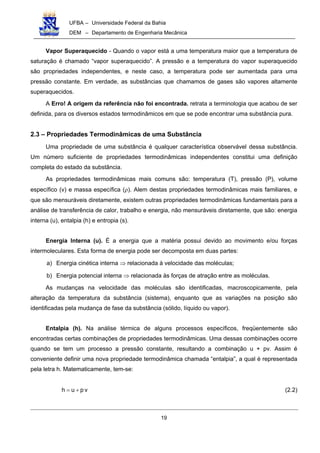 UFBA – Universidade Federal da Bahia
DEM – Departamento de Engenharia Mecânica
19
Vapor Superaquecido - Quando o vapor está a uma temperatura maior que a temperatura de
saturação é chamado “vapor superaquecido”. A pressão e a temperatura do vapor superaquecido
são propriedades independentes, e neste caso, a temperatura pode ser aumentada para uma
pressão constante. Em verdade, as substâncias que chamamos de gases são vapores altamente
superaquecidos.
A Erro! A origem da referência não foi encontrada. retrata a terminologia que acabou de ser
definida, para os diversos estados termodinâmicos em que se pode encontrar uma substância pura.
2.3 – Propriedades Termodinâmicas de uma Substância
Uma propriedade de uma substância é qualquer característica observável dessa substância.
Um número suficiente de propriedades termodinâmicas independentes constitui uma definição
completa do estado da substância.
As propriedades termodinâmicas mais comuns são: temperatura (T), pressão (P), volume
específico (v) e massa específica (ρ). Alem destas propriedades termodinâmicas mais familiares, e
que são mensuráveis diretamente, existem outras propriedades termodinâmicas fundamentais para a
análise de transferência de calor, trabalho e energia, não mensuráveis diretamente, que são: energia
interna (u), entalpia (h) e entropia (s).
Energia Interna (u). É a energia que a matéria possui devido ao movimento e/ou forças
intermoleculares. Esta forma de energia pode ser decomposta em duas partes:
a) Energia cinética interna ⇒ relacionada à velocidade das moléculas;
b) Energia potencial interna ⇒ relacionada às forças de atração entre as moléculas.
As mudanças na velocidade das moléculas são identificadas, macroscopicamente, pela
alteração da temperatura da substância (sistema), enquanto que as variações na posição são
identificadas pela mudança de fase da substância (sólido, líquido ou vapor).
Entalpia (h). Na análise térmica de alguns processos específicos, freqüentemente são
encontradas certas combinações de propriedades termodinâmicas. Uma dessas combinações ocorre
quando se tem um processo a pressão constante, resultando a combinação u + pv. Assim é
conveniente definir uma nova propriedade termodinâmica chamada “entalpia”, a qual é representada
pela letra h. Matematicamente, tem-se:
vpuh += (2.2)
 
