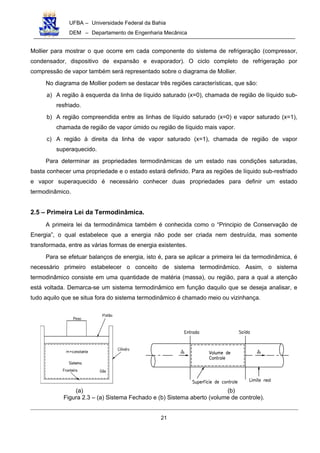 UFBA – Universidade Federal da Bahia
DEM – Departamento de Engenharia Mecânica
21
Mollier para mostrar o que ocorre em cada componente do sistema de refrigeração (compressor,
condensador, dispositivo de expansão e evaporador). O ciclo completo de refrigeração por
compressão de vapor também será representado sobre o diagrama de Mollier.
No diagrama de Mollier podem se destacar três regiões características, que são:
a) A região à esquerda da linha de líquido saturado (x=0), chamada de região de líquido sub-
resfriado.
b) A região compreendida entre as linhas de líquido saturado (x=0) e vapor saturado (x=1),
chamada de região de vapor úmido ou região de líquido mais vapor.
c) A região à direita da linha de vapor saturado (x=1), chamada de região de vapor
superaquecido.
Para determinar as propriedades termodinâmicas de um estado nas condições saturadas,
basta conhecer uma propriedade e o estado estará definido. Para as regiões de líquido sub-resfriado
e vapor superaquecido é necessário conhecer duas propriedades para definir um estado
termodinâmico.
2.5 – Primeira Lei da Termodinâmica.
A primeira lei da termodinâmica também é conhecida como o “Principio de Conservação de
Energia”, o qual estabelece que a energia não pode ser criada nem destruída, mas somente
transformada, entre as várias formas de energia existentes.
Para se efetuar balanços de energia, isto é, para se aplicar a primeira lei da termodinâmica, é
necessário primeiro estabelecer o conceito de sistema termodinâmico. Assim, o sistema
termodinâmico consiste em uma quantidade de matéria (massa), ou região, para a qual a atenção
está voltada. Demarca-se um sistema termodinâmico em função daquilo que se deseja analisar, e
tudo aquilo que se situa fora do sistema termodinâmico é chamado meio ou vizinhança.
(a) (b)
Figura 2.3 – (a) Sistema Fechado e (b) Sistema aberto (volume de controle).
 