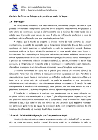 UFBA – Universidade Federal da Bahia
DEM – Departamento de Engenharia Mecânica
24
Capítulo 3– Ciclos de Refrigeração por Compressão de Vapor.
3.1 – Introdução
Se um líquido for introduzido num vaso onde existe, inicialmente, um grau de vácuo e cujas
paredes são mantidas a temperatura constante, ele se evaporará imediatamente. No processo, o
calor latente de vaporização, ou seja, o calor necessário para a mudança do estado líquido para o
estado vapor é fornecido pelas paredes do vaso. O efeito de resfriamento resultante é o ponto de
partida do ciclo de refrigeração, que será examinado neste capítulo.
À medida que o líquido se evapora, a pressão dentro do vaso aumenta até atingir,
eventualmente, a pressão de saturação para a temperatura considerada. Depois disto nenhuma
quantidade de líquido evaporará e, naturalmente, o efeito de resfriamento cessará. Qualquer
quantidade adicional de líquido introduzido permanecerá no neste estado, isto é, como líquido no
fundo do vaso. Se for removida parte do vapor do recipiente conectando-o ao lado de sucção de uma
bomba, a pressão tenderá a cair, isto provocará uma evaporação adicional do líquido. Neste aspecto,
o processo de resfriamento pode ser considerado contínuo. E, para tal, necessita-se: de um fluido
adequado, o refrigerante; um recipiente onde a vaporização e o resfriamento sejam realizados,
chamado de evaporador; e um elemento para remoção do vapor, chamado de compressor.
O sistema apresentado até agora não é prático, pois envolve um consumo contínuo de
refrigerante. Para evitar este problema é necessário converter o processo num ciclo. Para fazer o
vapor retornar ao estado líquido, o mesmo deve ser resfriado e condensado. Usualmente, utiliza-se a
água ou o ar, como meio de resfriamento, os quais se encontram a uma temperatura,
substancialmente, mais elevada do que a temperatura reinante no evaporador. A pressão de vapor
correspondente à temperatura de condensação deve, portanto, ser bem mais elevada do que a
pressão no evaporador. O aumento desejado de pressão é promovido pelo compressor.
A liquefação do refrigerante é realizada num condensador que é, essencialmente, um
recipiente resfriado externamente pelo ar ou água. O gás refrigerante quente (superaquecido) com
alta pressão é conduzido do compressor para o condensador, onde é condensado. Resta agora
completar o ciclo, o que pode ser feito pela inclusão de uma válvula ou outro dispositivo regulador,
que será usado para injeção de líquido no evaporador. Este é um componente essencial de uma
instalação de refrigeração e é chamado de válvula de expansão.
3.2 – Ciclo Teórico de Refrigeração por Compressão de Vapor
Um ciclo térmico real qualquer deveria ter para comparação o ciclo de CARNOT, por ser este o
ciclo de maior rendimento térmico possível. Entretanto, dado as peculiaridades do ciclo de
 