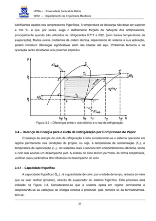 UFBA – Universidade Federal da Bahia
DEM – Departamento de Engenharia Mecânica
27
lubrificantes usados nos compressores frigoríficos. A temperatura de descarga não deve ser superior
a 130 °C, o que, por vezes, exige o resfriamento forçado do cabeçote dos compressores,
principalmente quando são utilizados os refrigerantes R717 e R22, (com baixas temperaturas de
evaporação). Muitos outros problemas de ordem técnica, dependendo do sistema e sua aplicação,
podem introduzir diferenças significativas além das citadas até aqui. Problemas técnicos e de
operação serão abordados nos próximos capítulos.
Figura 3.2 – Diferenças entre o ciclo teórico e o real de refrigeração.
3.4 – Balanço de Energia para o Ciclo de Refrigeração por Compressão de Vapor
O balanço de energia do ciclo de refrigeração é feito considerando-se o sistema operando em
regime permanente nas condições de projeto, ou seja, à temperatura de condensação (TC), e
temperatura de vaporização (TO). Os sistemas reais e teóricos têm comportamentos idênticos, tendo
o ciclo real apenas um desempenho pior. A análise do ciclo teórico permitirá, de forma simplificada,
verificar quais parâmetros têm influência no desempenho do ciclo.
3.4.1 – Capacidade frigorífica
A capacidade frigorífica ( oQ! ) , é a quantidade de calor, por unidade de tempo, retirada do meio
que se quer resfriar (produto), através do evaporador do sistema frigorífico. Este processo está
indicado na Figura 3.3. Considerando-se que o sistema opera em regime permanente e
desprezando-se as variações de energia cinética e potencial, pela primeira lei da termodinâmica,
tem-se:
 