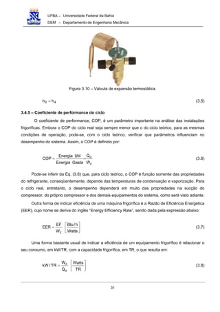 UFBA – Universidade Federal da Bahia
DEM – Departamento de Engenharia Mecânica
31
Figura 3.10 – Válvula de expansão termostática.
43 hh = (3.5)
3.4.5 – Coeficiente de performance do ciclo
O coeficiente de performance, COP, é um parâmetro importante na análise das instalações
frigoríficas. Embora o COP do ciclo real seja sempre menor que o do ciclo teórico, para as mesmas
condições de operação, pode-se, com o ciclo teórico, verificar que parâmetros influenciam no
desempenho do sistema. Assim, o COP é definido por:
c
o
W
Q
GastaEnergia
UtilEnergia
COP
!
!
== (3.6)
Pode-se inferir da Eq. (3.6) que, para ciclo teórico, o COP é função somente das propriedades
do refrigerante, conseqüentemente, depende das temperaturas de condensação e vaporização. Para
o ciclo real, entretanto, o desempenho dependerá em muito das propriedades na sucção do
compressor, do próprio compressor e dos demais equipamentos do sistema, como será visto adiante.
Outra forma de indicar eficiência de uma máquina frigorífica é a Razão de Eficiência Energética
(EER), cujo nome se deriva do inglês “Energy Efficiency Rate”, sendo dada pela expressão abaixo:






=
Watts
h/Btu
W
EF
EER
c
(3.7)
Uma forma bastante usual de indicar a eficiência de um equipamento frigorífico é relacionar o
seu consumo, em kW/TR, com a capacidade frigorífica, em TR, o que resulta em:






=
TR
Watts
Q
W
TR/kW
o
c
!
!
(3.8)
 