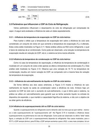 UFBA – Universidade Federal da Bahia
DEM – Departamento de Engenharia Mecânica
32






=
TR
Watts
EER
12
TR/kW (3.9)
3.5 Parâmetros que Influenciam o COP do Ciclo de Refrigeração
Vários parâmetros influenciam o desempenho do ciclo de refrigeração por compressão de
vapor. A seguir será analisada a influência de cada um deles separadamente.
3.5.1 – Influência da temperatura de evaporação no COP do ciclo teórico
Para ilustrar o efeito que a temperatura de evaporação tem sobre a eficiência do ciclo será
considerado um conjunto de ciclos em que somente a temperatura de evaporação (To), é alterada.
Estes ciclos estão mostrados na Figura 3.11. Nesta análise utilizou-se R22 como refrigerante, o qual
é típico de sistemas de ar condicionado. Como pode ser observado, uma redução na temperatura de
evaporação resulta em redução do COP, isto é, o sistema se torna menos eficiente.
3.5.2 Influência da temperatura de condensação no COP do ciclo teórico
Como no caso da temperatura de vaporização, a influência da temperatura de condensação é
mostrada em um conjunto de ciclos onde apenas se altera a temperatura de condensação (Tc). Esta
análise está mostrada na Figura 3.12. Observe que uma variação de 15 o
C na temperatura de
condensação, resultou em menor variação do COP, se comparado com a mesma faixa de variação
da temperatura de evaporação.
3.5.3 – Influência do sub-resfriamento do líquido no COP do ciclo teórico
De forma idêntica aos dois casos anteriores, a Figura 3.13 mostra a influência do sub-
resfriamento do líquido na saída do condensador sobre a eficiência do ciclo. Embora haja um
aumento no COP do ciclo com o aumento do sub-resfriamento, o que é ótimo para o sistema, na
prática se utiliza um sub-resfriamento para garantir que se tenha somente líquido na entrada do
dispositivo de expansão, o que mantém a capacidade frigorífica do sistema, e não com o objetivo de
se obter ganho de eficiência.
3.5.4 Influência do superaquecimento útil no COP do ciclo teórico
Quando o superaquecimento do refrigerante ocorre retirando calor do meio que se quer resfriar, chama-
se a este superaquecimento de “superaquecimento útil”. Na Figura 3.14 é mostrada a influência desse
superaquecimento na performance do ciclo de refrigeração. Como pode ser observado no último “slide” desta
figura, a variação do COP com o superaquecimento depende do refrigerante. Nos casos mostrados, para o
R717 o COP sempre diminui, para R134a o COP sempre aumenta e para o R22, o caso mais complexo, há um
 