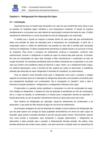 UFBA – Universidade Federal da Bahia
DEM – Departamento de Engenharia Mecânica
38
Capítulo 4 – Refrigeração Por Absorção De Vapor
4.1 – Introdução
Suponhamos que um líquido seja introduzido num vaso em que inicialmente havia vácuo e que
as paredes do recipiente sejam mantidas a uma temperatura constante. O líquido se evapora
imediatamente e no processo seu calor latente de vaporização é extraído dos lados do vaso. O efeito
resultante de resfriamento é o ponto de partida do ciclo de refrigeração a ser examinado.
À medida que o líquido se evapora a pressão dentro do vaso sobe até que eventualmente
atinja uma pressão de vapor de saturação para a temperatura em consideração. A partir daí, a
evaporação cessa e o efeito de resfriamento nas paredes do vaso não é mantido pela introdução
contínua do refrigerante. O último simplesmente permanece no estado líquido e se acumula no fundo
do recipiente. Para tornar o processo de resfriamento contínuo é necessário, conforme visto
anteriormente, remover o refrigerante no estado de vapor na mesma taxa pela qual ela é formada.
No ciclo de compressão de vapor esta remoção é feita conectando-se o evaporador ao lado da
sucção da bomba. Um resultado semelhante pode ser obtido conectando-se o evaporador a um outro
vaso que contém uma substância capaz de absorver o vapor. Assim, se o refrigerante fosse a água,
um material higroscópico, como o brometo de lítio, poderia ser usado no absorvedor. A substância
utilizada para absorção do vapor refrigerante é chamada de “portadora” (ou absorvedora).
Para se obterem ciclos fechados tanto para o refrigerante como para o portador o estágio
seguinte do processo deve ser a liberação do refrigerante absorvido numa pressão conveniente para
sua subseqüente liquefação num condensador. Isto é conseguido no “gerador”, onde o calor é
fornecido à solução (portadora + refrigerante) e o refrigerante é liberado como vapor.
O absorvedor e o gerador juntos substituem o compressor no ciclo de compressão de vapor.
Com relação ao refrigerante, o restante do ciclo de absorção é semelhante ao ciclo de compressão,
isto é, o vapor se liquefaz no condensador e é trazido para o evaporador através de expansão. O
líquido absorvente, ao sair do gerador naturalmente retorna ao absorvedor para outro ciclo.
Num sistema de refrigeração por absorção, requer-se resfriamento do condensador e do
absorvedor, o que pode ser feito através da água de uma torre de resfriamento.
As principais vantagens do ciclo de absorção em relação a outros sistemas de refrigeração são
que ele pode operar com energia de baixa qualidade termodinâmica em forma de calor (vapor de
exaustão, água quente a pressão elevada) e que tem poucas partes móveis. Teoricamente, apenas
uma única bomba é necessária, para transportar a solução (absorvedora + refrigerante) do
absorvedor a baixa pressão para o gerador a relativamente elevada pressão. Na prática, duas
bombas adicionais são muitas vezes usadas, uma para recircular a solução sobre as serpentinas de
 