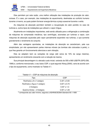 UFBA – Universidade Federal da Bahia
DEM – Departamento de Engenharia Mecânica
40
Elas permitem por esta razão, uma melhor utilização das instalações de produção de calor,
ociosas. É o caso, por exemplo, das instalações de aquecimento, destinadas ao conforto humano
durante o inverno, as quais podem fornecer energia térmica a preço acessível durante o verão.
As máquinas de absorção permitem também a recuperação do calor perdido no caso de
turbinas e, outros tipos de instalações que utilizam o vapor d’água.
Atualmente em instalações importantes, está sendo utilizada para a refrigeração a combinação
de máquinas de compressão mecânica, tipo centrífugas, acionadas por turbinas a vapor, com
máquinas de absorção aquecidas pelo vapor parcialmente expandido nas turbinas, o que aumenta
grandemente o rendimento do conjunto.
Além das vantagens apontadas, as instalações de absorção se caracterizam, pela sua
simplicidade, por não apresentarem partes internas móveis (as bombas são colocadas à parte), o
que lhes garante um funcionamento silencioso e sem vibração.
Elas se adaptam bem as variações de carga (até cerca de 10% da carga máxima),
apresentando um rendimento crescente com a redução da mesma.
Sua principal desvantagem é o elevado custo inicial, variando de 550 a 900 US$/TR (GPG-256,
1999) e, conforme mencionado, o seu baixo COP, o qual segundo Wang (2000), varia de acordo com
o tipo de equipamento, como mostrado na Tabela 4.1.
Tabela 4.1 – COP de máquinas de absorção
Tipo COP
Resfriada a Ar (1 estágio) 0,48* a 0,60
Resfriada a Água (1 estágio) 0,60* a 0,70
2 Estágios 0,95* a 1,0
Queima Direta – 2 Estágios 0.95* a 1,08
* corresponde aos valor mínimo, segundo a ASHRAE/IESNA Standard 90.1-1999
 