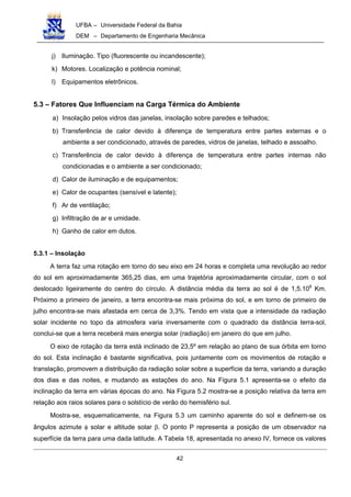 UFBA – Universidade Federal da Bahia
DEM – Departamento de Engenharia Mecânica
42
j) Iluminação. Tipo (fluorescente ou incandescente);
k) Motores. Localização e potência nominal;
l) Equipamentos eletrônicos.
5.3 – Fatores Que Influenciam na Carga Térmica do Ambiente
a) Insolação pelos vidros das janelas, insolação sobre paredes e telhados;
b) Transferência de calor devido à diferença de temperatura entre partes externas e o
ambiente a ser condicionado, através de paredes, vidros de janelas, telhado e assoalho.
c) Transferência de calor devido à diferença de temperatura entre partes internas não
condicionadas e o ambiente a ser condicionado;
d) Calor de iluminação e de equipamentos;
e) Calor de ocupantes (sensível e latente);
f) Ar de ventilação;
g) Infiltração de ar e umidade.
h) Ganho de calor em dutos.
5.3.1 – Insolação
A terra faz uma rotação em torno do seu eixo em 24 horas e completa uma revolução ao redor
do sol em aproximadamente 365,25 dias, em uma trajetória aproximadamente circular, com o sol
deslocado ligeiramente do centro do círculo. A distância média da terra ao sol é de 1,5.108
Km.
Próximo a primeiro de janeiro, a terra encontra-se mais próxima do sol, e em torno de primeiro de
julho encontra-se mais afastada em cerca de 3,3%. Tendo em vista que a intensidade da radiação
solar incidente no topo da atmosfera varia inversamente com o quadrado da distância terra-sol,
conclui-se que a terra receberá mais energia solar (radiação) em janeiro do que em julho.
O eixo de rotação da terra está inclinado de 23,5º em relação ao plano de sua órbita em torno
do sol. Esta inclinação é bastante significativa, pois juntamente com os movimentos de rotação e
translação, promovem a distribuição da radiação solar sobre a superfície da terra, variando a duração
dos dias e das noites, e mudando as estações do ano. Na Figura 5.1 apresenta-se o efeito da
inclinação da terra em várias épocas do ano. Na Figura 5.2 mostra-se a posição relativa da terra em
relação aos raios solares para o solstício de verão do hemisfério sul.
Mostra-se, esquematicamente, na Figura 5.3 um caminho aparente do sol e definem-se os
ângulos azimute φ solar e altitude solar β. O ponto P representa a posição de um observador na
superfície da terra para uma dada latitude. A Tabela 18, apresentada no anexo IV, fornece os valores
 