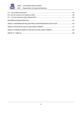 UFBA – Universidade Federal da Bahia
DEM – Departamento de Engenharia Mecânica
iv
9.7 – Uso de Motores Eficientes..........................................................................................................................137
9.8 - Uso de Inversores de Freqüência (VSD) ....................................................................................................138
9.9 – Troca de Centrais de Água Gelada (CAG).................................................................................................140
REFERÊNCIAS BIBLIOGRÁFICAS....................................................................................................................147
ANEXO I: DIAGRAMAS DE MOLLIER PARA OS REFRIGERANTES R22 E R134A. ......................................149
ANEXO II: ROTEIRO DE CÁLCULO DE CARGA TÉRMICA .............................................................................151
ANEXO III: EXEMPLO COMPLETO DE CÁLCULO DE CARGA TÉRMICA......................................................156
ANEXO IV - TABELAS ........................................................................................................................................169
 