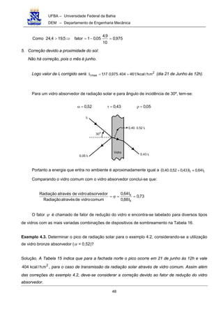 UFBA – Universidade Federal da Bahia
DEM – Departamento de Engenharia Mecânica
48
975,0
10
9,4
05,01fator5,194,24Como =−=⇒>
5. Correção devido a proximidade do sol:
Não há correção, pois o mês é junho.
Logo valor de It corrigido será: 2
maxt m.h/kcal1,461404.975,0.17,1I == (dia 21 de Junho às 12h).
Para um vidro absorvedor de radiação solar e para ângulo de incidência de 30º, tem-se:
52,0=α 43,0=τ 05,0=ρ
0,43 It
It
0,05 It
Vidro
30O
0,40. 0,52 It
Portanto a energia que entra no ambiente é aproximadamente igual a ( ) tt I64,0I43,052,0.40,0 ≈+
Comparando o vidro comum com o vidro absorvedor conclui-se que:
73,0
I88,0
I64,0
comumvidrodeatravésRadiação
absorvedorvidrodeatravésRadiação
it
it
==ϕ=
O fator ϕ é chamado de fator de redução do vidro e encontra-se tabelado para diversos tipos
de vidros com as mais variadas combinações de dispositivos de sombreamento na Tabela 16.
Exemplo 4.3. Determinar o pico de radiação solar para o exemplo 4.2, considerando-se a utilização
de vidro bronze absorvedor (α = 0,52)?
Solução. A Tabela 15 indica que para a fachada norte o pico ocorre em 21 de junho ás 12h e vale
2
m.h/kcal404 , para o caso de transmissão da radiação solar através de vidro comum. Assim além
das correções do exemplo 4.2, deve-se considerar a correção devido ao fator de redução do vidro
absorvedor.
 