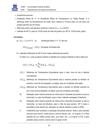 UFBA – Universidade Federal da Bahia
DEM – Departamento de Engenharia Mecânica
54
• Superfícies escuras;
• Amplitude Diária de 11 °C (Amplitude Diária de Temperatura, ou “Daily Range”, é a
diferença entre as temperaturas de bulbo seco máxima e mínima para um dia típico de
projeto (período de 24 horas)
• Diferença entre a temperatura externa e interna (Text – Tint) de 8ºC
• Latitude de 40º S, para as 15:00 horas do mês de janeiro (ou 40º N, 15:00 horas, julho).
Correções:
a) (Text – Tint) ≠ 8 °C ou Amplitude Diária ≠ 11 °C, tem-se:
( ) ( ) a20TabeladaCorreçãoTT ecorrigidoe +∆=∆
b) Latitudes diferentes de 40º S e/ou meses diferentes de janeiro.
O valor( eT∆ ), para qualquer parede ou telhado em qualquer latitude e mês é dado por:
( ) ( ) ( ) ( )( )seme
m
s
see TT
R
R
bTT ∆−∆+∆=∆
( )eT∆ Diferença de Temperatura Equivalente para o mês, hora do dia e latitude
considerada;
( )seT∆ Diferença de Temperatura Equivalente para a mesma parede ou telhado na
sombra e hora do dia desejado, corrigido, para as condições de projeto;
( )meT∆ Diferença de Temperatura Equivalente para a parede ou telhado exposto ao
sol e hora do dia desejado, corrigido, para as condições de projeto.
Rs Radiação solar máxima através de vidros para a fachada da parede ou para a
horizontal, no caso de telhados, para o mês e latitude desejados (Tabela 6);
Rm Radiação solar máxima através de vidros para a fachada da parede ou para a
horizontal, no caso de telhados, para o mês de para janeiro, 40º S (para o
hemisfério norte devem ser utilizados os valores relativos a julho a 40ºN).
b Coeficiente que considera a coloração da parede exterior. Assim, para paredes
escuras (azul escuro, verde escuro, marrom escuro, etc...) b é igual a 1,0. Para
paredes de cor média (verde claro, azul claro, etc...) b é igual a 0,78, e para
paredes claras (creme, branco,etc) b é igual a 0,55.
 