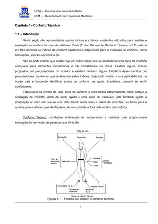 UFBA – Universidade Federal da Bahia
DEM – Departamento de Engenharia Mecânica
1
Capítulo 1– Conforto Térmico
1.1 – Introdução
Nesta seção são apresentados quatro índices e critérios existentes utilizados para análise e
avaliação de conforto térmico de edifícios. Frota (Frota, Manual de Conforto Térmico, p.17), estima
em três dezenas os índices de conforto existentes e disponíveis para a avaliação de edifícios, como
habitações, escolas escritórios etc..
Não se pode afirmar que exista hoje um índice ideal para se estabelecer uma zona de conforto
adequada para ambientes climatizados e não climatizados no Brasil. Existem alguns índices
propostos por pesquisadores do exterior e existem também alguns trabalhos desenvolvidos por
pesquisadores brasileiros que analisaram estes índices, buscando avaliar a sua aplicabilidade no
nosso país e buscando identificar zonas de conforto nas quais, brasileiros, possam se sentir
confortáveis.
Estabelecer os limites de uma zona de conforto é uma tarefa extremamente difícil porque a
sensação de conforto, além de estar ligada a uma série de variáveis, está também ligada à
adaptação ao meio em que se vive, dificultando ainda mais a tarefa de encontrar um limite para o
qual se possa afirmar, que dentro dele, se tem conforto e fora dele se tem desconforto.
Conforto Térmico: condições ambientais de temperatura e umidade que proporcionam
sensação de bem-estar às pessoas que ali estão.
Figura 1.1 – Fatores que afetam o conforto térmico.
 