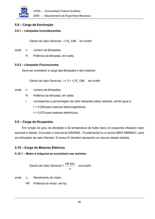 UFBA – Universidade Federal da Bahia
DEM – Departamento de Engenharia Mecânica
56
5.8 – Carga de Iluminação
5.8.1 – Lâmpadas Incandescentes
Ganho de calor Sensível 86,0Pn L= em kcal/h
onde: n número de lâmpadas;
PL Potência da lâmpada, em watts.
5.8.2 – Lâmpadas Fluorescentes
Deve-se considerar a carga das lâmpadas e dos reatores:
Ganho de calor Sensível ( ) 86,0Pr1n L+= em kcal/h
onde: n número de lâmpadas;
PL Potência da lâmpada, em watts.
r corresponde a porcentagem de calor dissipado pelos reatores, sendo igual a:
r = 0,250 para reatores eletromagnéticos.
r = 0,075 para reatores eletrônicos.
5.9 – Carga de Ocupantes
Em função do grau de atividade e da temperatura de bulbo seco os ocupantes dissipam calor
sensível e latente. Consultar o manual da ASHRAE - Fundamental ou a norma ABNT-NBR6401, para
as indicações de calor liberado. O anexo IV também apresenta um resumo destas tabelas.
5.10 – Carga de Motores Elétricos
5.10.1 – Motor e máquina se encontram nos recintos
Ganho de Calor Sensível =
η
641HP
em kcal/h
onde: η Rendimento do motor.
HP Potência do motor, em hp.
 