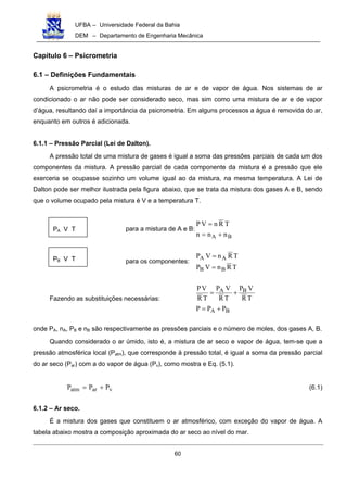 UFBA – Universidade Federal da Bahia
DEM – Departamento de Engenharia Mecânica
60
Capítulo 6 – Psicrometria
6.1 – Definições Fundamentais
A psicrometria é o estudo das misturas de ar e de vapor de água. Nos sistemas de ar
condicionado o ar não pode ser considerado seco, mas sim como uma mistura de ar e de vapor
d’água, resultando daí a importância da psicrometria. Em alguns processos a água é removida do ar,
enquanto em outros é adicionada.
6.1.1 – Pressão Parcial (Lei de Dalton).
A pressão total de uma mistura de gases é igual a soma das pressões parciais de cada um dos
componentes da mistura. A pressão parcial de cada componente da mistura é a pressão que ele
exerceria se ocupasse sozinho um volume igual ao da mistura, na mesma temperatura. A Lei de
Dalton pode ser melhor ilustrada pela figura abaixo, que se trata da mistura dos gases A e B, sendo
que o volume ocupado pela mistura é V e a temperatura T.
para a mistura de A e B:
BA nnn
TRnVP
+=
=
para os componentes:
TRnVP
TRnVP
BB
AA
=
=
Fazendo as substituições necessárias:
BA
BA
PPP
TR
VP
TR
VP
TR
VP
+=
+=
onde PA, nA, PB e nB são respectivamente as pressões parciais e o número de moles, dos gases A, B.
Quando considerado o ar úmido, isto é, a mistura de ar seco e vapor de água, tem-se que a
pressão atmosférica local (Patm), que corresponde à pressão total, é igual a soma da pressão parcial
do ar seco (Par) com a do vapor de água (Pv), como mostra e Eq. (5.1).
varatm PPP += (6.1)
6.1.2 – Ar seco.
É a mistura dos gases que constituem o ar atmosférico, com exceção do vapor de água. A
tabela abaixo mostra a composição aproximada do ar seco ao nível do mar.
PA V T
PB V T
 