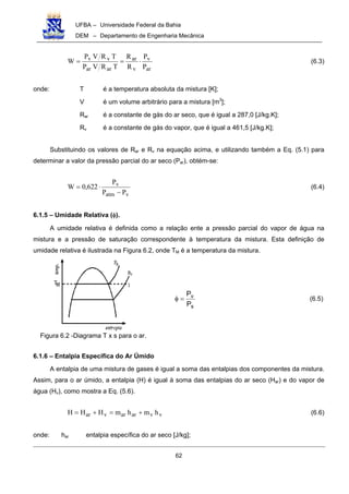 UFBA – Universidade Federal da Bahia
DEM – Departamento de Engenharia Mecânica
62
ar
v
v
ar
arar
vv
P
P
R
R
TRVP
TRVP
W ⋅== (6.3)
onde: T é a temperatura absoluta da mistura [K];
V é um volume arbitrário para a mistura [m3
];
Rar é a constante de gás do ar seco, que é igual a 287,0 [J/kg.K];
Rv é a constante de gás do vapor, que é igual a 461,5 [J/kg.K];
Substituindo os valores de Rar e Rv na equação acima, e utilizando também a Eq. (5.1) para
determinar a valor da pressão parcial do ar seco (Par), obtém-se:
vatm
v
PP
P
622,0W
−
⋅= (6.4)
6.1.5 – Umidade Relativa (φ).
A umidade relativa é definida como a relação ente a pressão parcial do vapor de água na
mistura e a pressão de saturação correspondente à temperatura da mistura. Esta definição de
umidade relativa é ilustrada na Figura 6.2, onde TM é a temperatura da mistura.
s
v
P
P
=φ (6.5)
6.1.6 – Entalpia Específica do Ar Úmido
A entalpia de uma mistura de gases é igual a soma das entalpias dos componentes da mistura.
Assim, para o ar úmido, a entalpia (H) é igual à soma das entalpias do ar seco (Har) e do vapor de
água (Hv), como mostra a Eq. (5.6).
vvararvar hmhmHHH +=+= (6.6)
onde: har entalpia específica do ar seco [J/kg];
Figura 6.2 -Diagrama T x s para o ar.
 