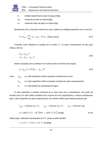 UFBA – Universidade Federal da Bahia
DEM – Departamento de Engenharia Mecânica
63
hv entalpia específica do vapor de água [J/kg];
mar massa de ar seco na mistura [kg];
mv massa de vapor de água na mistura [kg].
Dividindo-se a Eq. (5.6) pela massa de ar seco, obtém-se a entalpia específica do ar úmido (h).
varv
ar
v
ar hWhh
m
m
hh +=+= [J/kg ar seco] (6.7)
Tomando como referência a entalpia do ar úmido, h = 0, para a temperatura de zero grau
Celsius, tem-se:
Tchh
Tch
v,plvv
ar,par
+=
=
(6.8)
Assim a equação para a entalpia do ar úmido pode ser escrita como segue:
( )TchWTch v,plvar,p ++= (6.9)
onde: ar,pc é o calor específico médio à pressão constante do ar seco;
v,pc é o calor específico médio à pressão constante do vapor superaquecido;
hlv é o calor latente de vaporização da água.
O calor específico à pressão constante do ar seco varia com a temperatura, mas pode ser
tomado como um valor médio constante sem incorrer em erros significativos, o mesmo acontecendo
para o calor específico do vapor superaquecido. Os valores médios para estas grandezas são:
]kg/kJ[0,2502h]Ckg/kJ[805,1c]Ckg/kJ[004,1c lvv,par,p
oo
===
( )]C[T805,12502W]C[T004,1h oo
++= [kJ/kg] (6.10)
Observação: Utilizando a temperatura em o
C, pode-se obter também:
( )T0,46595WT0,24h ++= [kcal/kg]
 