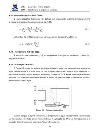 UFBA – Universidade Federal da Bahia
DEM – Departamento de Engenharia Mecânica
64
6.1.7 – Volume Específico do Ar Úmido.
O volume específico do ar úmido (v) é definido com a razão entre o volume da mistura em m3
e
a massa de ar seco em kg, como mostra a Eq. (5.11):
vatm
ar
ar
ar
ar PP
TR
P
TR
m
V
−
===v (6.11)
Utilizando a Eq. (5.4) para expressar a pressão parcial do vapor (Pv), obtém-se:
atm
ar
P
TR
)W6078,11( ⋅+=v (6.12)
6.1.8 – Temperatura de Bulbo Seco.
A temperatura de bulbo seco (TBS) é a temperatura indica por um termômetro comum, não
exposto à radiação.
6.1.9 – Saturação Adiabática.
A Figura 6.3 mostra um sistema termicamente isolado, onde o ar escoa sobre uma névoa de
água. Admite-se que a energia fornecida pela bomba é desprezível, e que a água evaporada no
processo é reposta por água à mesma temperatura do reservatório. A água é pulverizada de forma a
propiciar uma área de transferência de calor e massa tal que o ar deixa o sistema em equilíbrio
termodinâmico com a água.
Figura 6.3 - Saturador Adiabático.
Quando atingido o regime permanente, a temperatura da água no reservatório é denominada
de Temperatura de Bulbo Úmido Termodinâmica. A aplicação da 1a
lei da termodinâmica e a
equação da continuidade, no sistema da Figura 6.3, resulta em:
 