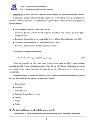 UFBA – Universidade Federal da Bahia
DEM – Departamento de Engenharia Mecânica
2
Metabolismo: processo pelo qual o corpo converte a energia dos alimentos em calor e trabalho.
O calor que é gerado continuamente pelo corpo deve ser eliminado a fim de que a temperatura
interna se mantenha constante. A energia total, M, produzida no interior do corpo é dissipada da
seguinte maneira:
• Trabalho externo realizado pelos músculos, W.
• Dissipação de calor sensível através da porção exposta da pele e roupas por convecção e
radiação, C + R.
• Dissipação de calor latente por transpiração, Ersw, e difusão de umidade pela pele, Ediff.
• Dissipação de calor sensível por meio da respiração, Cresp.
• Dissipação de calor latente devida à respiração, Eresp.
Em condições de regime permanente,
( ) ( )resprespdiffrsw ECEERCWM +++++=− (1.1)
A taxa de liberação de calor pelo corpo humano pode variar de 120 W para atividade
sedentária até 440 W para atividade intensa (ver Tab. 48, pg. 1-94 Carrier). Este calor representa
uma parcela muitas vezes importante da carga térmica de resfriamento de um sistema de ar
condicionado.
Embora nem todos os fatores que afetam o conforto sejam completamente entendidos, sabe-se
que o conforto é diretamente afetado pelos seguintes fatores:
• Temperatura
• Umidade
• Circulação do ar
• Radiação de superfícies vizinhas
• Odores
• Poeira
• Ruído
1.2 –Parâmetros Básicos em Condicionamento de Ar
Um sistema de ar condicionado deve controlar diretamente quatro parâmetros ambientais:
 