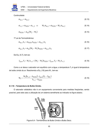 UFBA – Universidade Federal da Bahia
DEM – Departamento de Engenharia Mecânica
65
Continuidade:
2,ar1,ar mm !! = (6.13)
2,ar2O2H1,ar12,v20H1,v mWmmWmmm !!!!!! =+⇒=+ (6.14)
( )12arO2H WWmm −= !! (6.15)
1a
Lei da Termodinâmica:
22,arO2HO2H11,ar hmhmhm !!! =+ (6.16)
( ) 22,arO2H12ar11,ar hmhWWmhm !!! =−+ (6.17)
Da Eq. (5.7), tem-se:
( ) 2,v22ar,pO2H121,v11ar,p hWTchWWhWTc +=−++ (6.18)
Como o ar deixa o saturador em equilíbrio com a água, a temperatura T2 é igual à temperatura
de bulbo úmido do ar. Resolvendo a Eq. (18) para W1, tem-se:
( ) ( )
O2H1,v
BU1ar,pO2H2,v2
1
hh
TTchhW
W
−
−−−
= (6.19)
6.1.10 – Temperatura de Bulbo Úmido.
O saturador adiabático não é um equipamento conveniente para medidas freqüentes, sendo
possível, pare este caso a utilização de um sistema semelhante ao indicado na figura abaixo.
Figura 6.4 - Termômetros de Bulbo Úmido e Bulbo Seco.
 